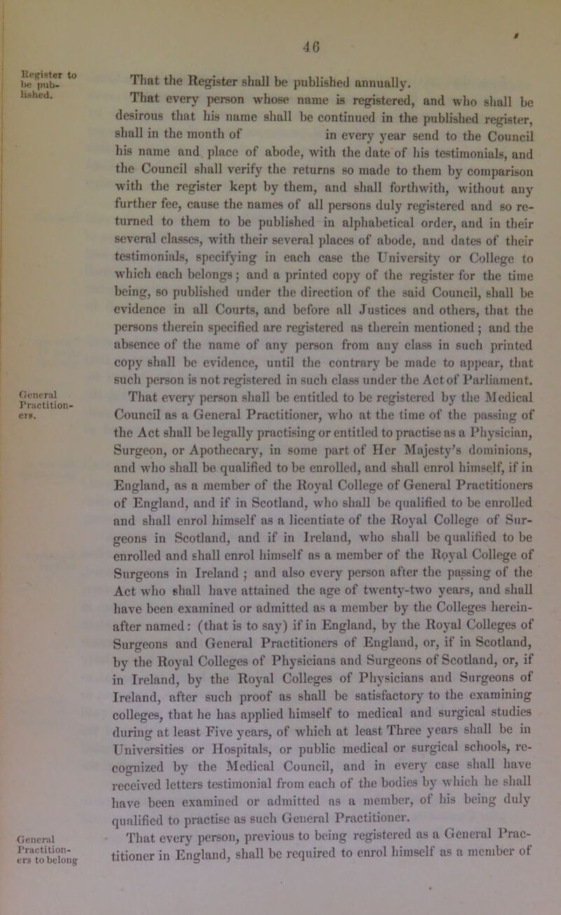 40 $ Reffister to 1m; i)iib- liMhcd. Oencral Priictition- er». General Practition- ers to belong That the Register shall be published annually. That every person whose name is registered, and who shall be desirous that his name shall be continued in the published register, shall in the month of in every year send to the Council his name and place of abode, with the date of his testimonials, and the Council shall verify the returns so made to them by comparison with the register kept by them, and shall forthwith, without any further fee, cause the names of all persons duly registered and so re- turned to them to be published in alphabetical order, and in their several classes, with their several places of abode, and dates of their testimonials, specifying in each case the University or College to which each belongs; and a printed copy of the register for the time being, so published under the direction of the said Council, shall be evidence in all Courts, and before all Justices and others, that the persons therein specified are registered as therein mentioned ; and the absence of the name of any person from any class in such printed copy shall be evidence, until the contrary be made to appear, that such person is not registered in such class under the Act of Parliament. That every person shall be entitled to be registered by the Medical Council as a General Practitioner, who at the time of the passing of the Act shall be legally practising or entitled to practise as a Physician, Surgeon, or Apothecary, in some part of Her Majesty’s dominions, and who shall be qualified to be enrolled, and shall enrol himself, if in England, as a member of the Royal College of General Practitioners of England, and if in Scotland, who shall be qualified to be enrolled and shall enrol himself as a licentiate of the Royal College of Sur- geons in Scotland, and if in Ireland, who shall be qualified to be enrolled and shall enrol himself as a member of the Ryyal College of Surgeons in Ireland ; and also every person after the passing of the Act who shall have attained the age of twentj'-two years, and shall have been examined or admitted as a member by the Colleges herein- after named: (that is to say) if in England, by the Royal Colleges of Surgeons and General Practitioners of England, or, if in Scotland, by the Royal Colleges of Physicians and Surgeons of Scotland, or, if in Ireland, by the Royal Colleges of Physicians and Surgeons of Ireland, after such proof as shall be satisfactory to the examining colleges, that he has applied himself to medical and surgical studies during at least Five years, of which at least Three years shall be in Universities or Hospitals, or public medical or surgical schools, re- cognized by the Medical Council, and in every case shall have received letters testimonial from each of the bodies by which he shall have been examined or admitted as a member, of his being duly qualified to practise as such General Practitioner. That every person, previous to being registered as a General Prac- titioner in England, shall be required to enrol himself as a member of