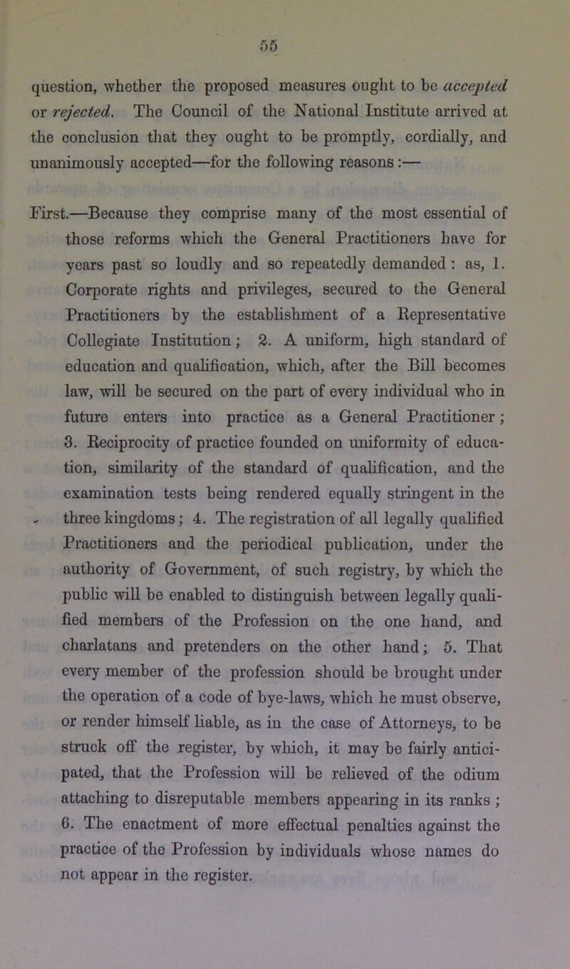 question, whether the proposed measures ought to he accepted or rejected. The Council of the National Institute arrived at the conclusion that they ought to be promptly, cordially, and unanimously accepted—^for the following reasons:— First.—Because they comprise many of the most essential of those reforms which the General Practitioners have for years past so loudly and so repeatedly demanded : as, 1. Corporate rights and privileges, secured to the General Practitioners by the establishment of a Eepresentative Collegiate Institution; 2. A uniform, high standard of education and qualification, which, after the Bill becomes law, will be secured on the part of every individual who in future enters into practice as a General Practitioner; 3. Keciprocity of practice founded on uniformity of educa- tion, similarity of the standard of qualification, and the examination tests being rendered equally stringent in the - tliree kingdoms; 4. The registration of all legally qualified Practitioners and the periodical publication, under the authority of Government, of such registry, by which the public will be enabled to distinguish between legally quali- fied members of the Profession on the one hand, and charlatans and pretenders on the other hand; 5. That every member of the profession should be brought under the operation of a code of bye-laws, which he must observe, or render himself liable, as in the case of Attorneys, to he struck off the register, by wliich, it may he fairly antici- pated, tliat the Profession will he relieved of the odium attaching to disreputable members appearing in its ranks; G. The enactment of more efiectual penalties against the practice of the Profession by individuals whose names do not appear in the register.