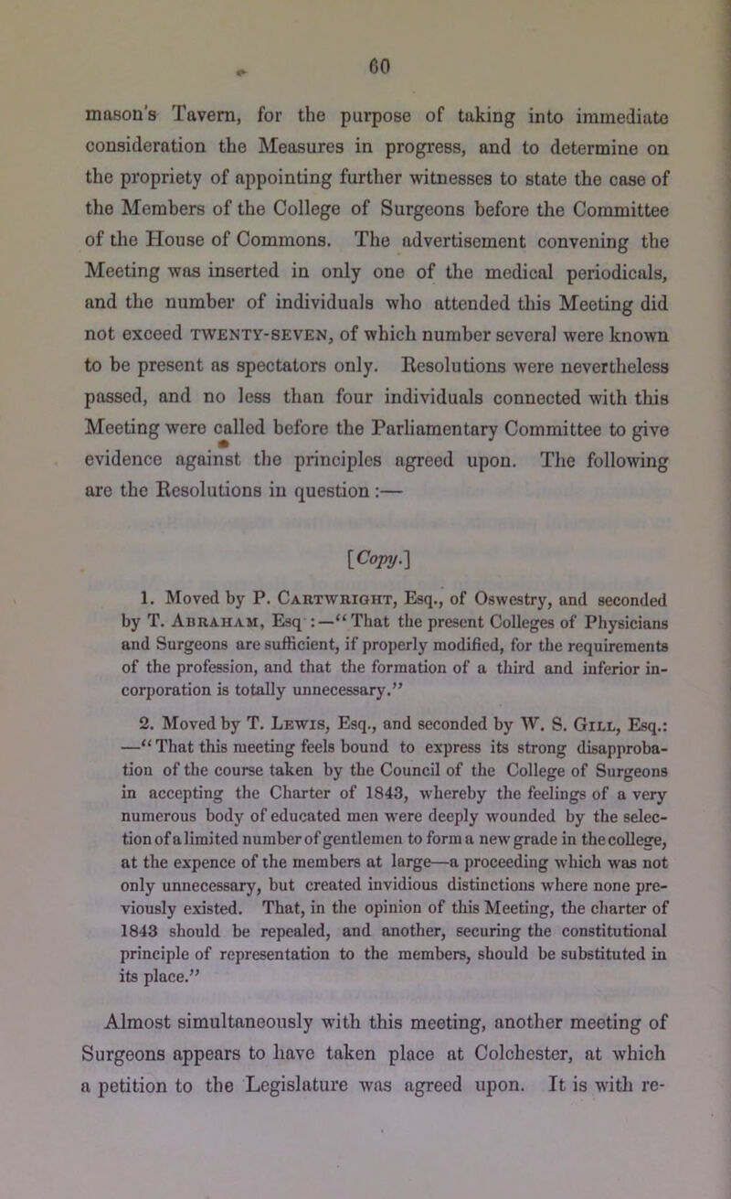 mason’s Tavern, for the purpose of taking into immediate consideration the Measures in progress, and to determine on the propriety of appointing further witnesses to state the case of the Members of the College of Surgeons before the Committee of the House of Commons. The advertisement convening the Meeting was inserted in only one of the medical periodicals, and the number of individuals who attended this Meeting did not exceed twenty-seven, of which number several were known to be present ns spectators only. Resolutions were nevertheless passed, and no less than four individuals connected with this Meeting were called before the Parliamentary Committee to give evidence against the principles agreed upon. The following are the Resolutions in question :— {Copy.l 1. Moved by P. Cartwright, Esq., of Oswestry, and seconded by T. Abraham, Esq “ That the present Colleges of Physicians and Surgeons are sufficient, if properly modified, for the requirements of the profession, and that the formation of a third and inferior in- corporation is totally unnecessary.” 2. Moved by T. Lewis, Esq., and seconded by W. S. Gill, Esq.: —“ That this meeting feels bound to express its strong disapproba- tion of the course taken by the Council of the College of Surgeons in accepting the Charter of 1843, whereby the feelings of a very numerous body of educated men were deeply wounded by the selec- tion of a limited number of gentlemen to form a new grade in the college, at the expence of the members at large—a proceeding which was not only unnecessary, but created invidious distinctions where none pre- viously existed. That, in the opinion of this Meeting, the charter of 1843 should be repealed, and another, securing the constitutional principle of representation to the members, should be substituted in its place.” Almost simultaneously with this meeting, another meeting of Surgeons appears to have taken place at Colchester, at which a petition to the Legislature Avas agreed upon. It is with re-