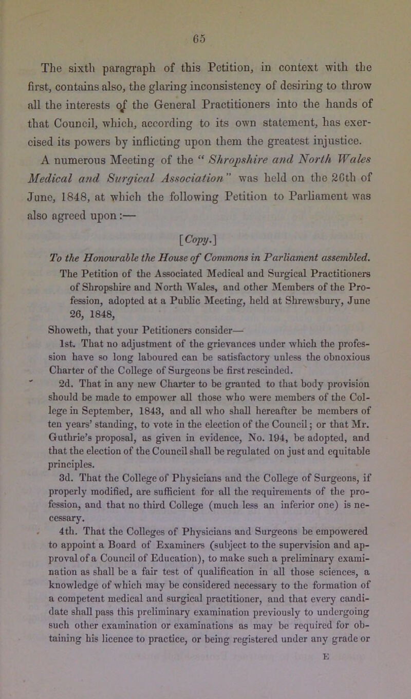 The sixth paragraph of this Petition, in context with the first, contains also, the glaring inconsistency of desiring to throw all the interests 0/ the General Practitioners into the hands of that Council, which, according to its own statement, has exer- cised its powers by inflicting upon them the greatest injustice. A numerous Meeting of the “ Shrojyshire and North Wales Medical and Surgical Association was held on the 2Gth of June, 1848, at which the following Petition to Parliament was also agreed upon:— {Copy,] To the Honourable the House of Commons in Parliament assembled. The Petition of the Associated Medical and Surgical Practitioners of Shropshire and North Wales, and other Members of the Pro- fession, adopted at a Public Meeting, held at Shrewsbury, June 26, 1848, Showeth, that your Petitioners consider— 1st. That no adjustment of the grievances under which the profes- sion have so long laboured can be satisfactory unless the obnoxious Charter of the College of Surgeons be fii'st rescinded. ' 2d. That in any new Charter to be granted to that body provision should be made to empower all those who were members of the Col- lege in September, 1843, and all who shall hereafter be members of ten years’ standing, to vote in the election of the Council; or that Mr. Guthrie’s proposal, as given in evidence. No. 194, be adopted, and that the election of the Council shall be regulated on just and equitable principles. 3d. That the College of Physicians and the College of Surgeons, if properly modified, are sufficient for all the requirements of the pro- fession, and that no third College (much less an inferior one) is ne- cessary. . 4th. That the Colleges of Physicians and Surgeons be empowered to appoint a Board of Examiners (subject to the supervision and ap- proval of a Council of Education), to make such a preliminary exami- nation as shall be a fair test of qualification in all those sciences, a knowledge of which may be considered necessary to the formation of a competent medical and surgical practitioner, and that evei*y candi- date shall pass this preliminary examination previously to undergoing such other examination or examinations as may be required for ob- taining his licence to practice, or being registered under any grade or K