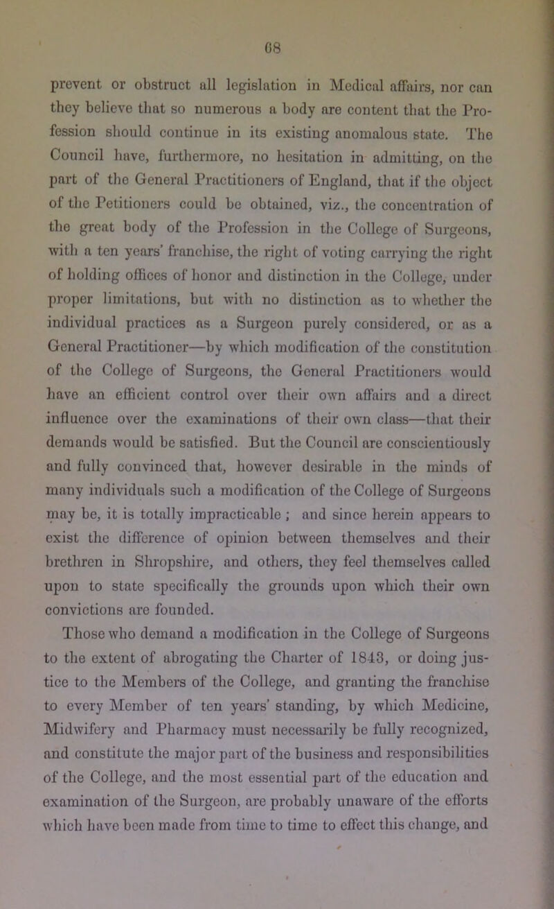 prevent or obstruct all legislation in Medical affairs, nor can they believe that so numerous a body are content that the Pro- fession should continue in its existing anomalous state. The Council have, furthermore, no hesitation in admitting, on the part of the General Practitioners of England, that if tlie object of the Petitioners could be obtained, viz., the concentration of the great body of tlie I’rofession in the College of Sin*geous, with a ten years’ franchise, the right of voting carrying the right of holding offices of honor and distinction in the College, under proper limitations, but with no distinction as to whether the individual practices ns a Surgeon purely considered, or as a General Practitioner—by which modification of the constitution of the College of Surgeons, the General Practitioners would liave an efficient control over their own affairs and a direct influence over the examinations of their own class—that their demands would be satisfied. But the Council are conscientiously and fully convinced that, however desirable in the minds of many individuals such a modification of the College of Surgeons may be, it is totally impracticable ; and since herein appears to exist the difference of opinion between themselves and their brethren in Shropshire, and others, they feel themselves called upon to state specifically the grounds upon which their own convictions are founded. Those who demand a modification in the College of Surgeons to the extent of abrogating the Charter of 1843, or doing jus- tice to the Members of the College, and granting the franchise to every INIember of ten year's’ standing, by which Medicine, Midwifery and Pharmacy must necessai’ily be fully recognized, and constitute the major part of the business and responsibilities of the College, and the most essential part of the education and examination of the Surgeon, are probably unaware of the efforts whicli have been made from time to time to effect this change, and