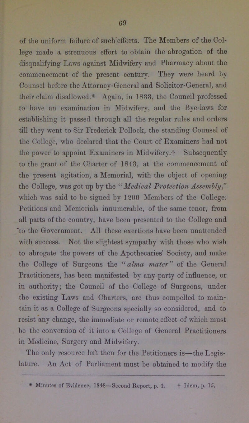 C9 of the uniform failure of such efforts. The Members of the Col- lege made a strenuous effort to obtain the abrogation of the disqualifying Laws against MidAvifery and Pharmacy about the commencement of the present century. They were heard by Counsel before the Attorney-General and Solicitor-General, and their claim disallowed.* Again, in 1833, the Council professed to have an examination in Midwifery, and the Bye-laws for establishing it passed through all the regular mles and orders till they went to vSir Frederick Pollock, the standing Counsel of the College, who declared that the Court of Examiners had not the power to appoint Examiners in Midwifery.f Subsequently to the grant of the Charter of 1843, at the commencement of the present agitation, a Memorial, with the object of opening the College, was got up by the ‘^Medical Protection Assembly which was said to be signed by 1200 Members of tbe College. Petitions and Memorials innumerable, of the same tenor, from all parts of the country, have been presented to the College and 'to the Government. All these exertions have been unattended with success. Not the slightest sympathy with those who wish to abrogate the powers of the Apothecaries’ Society, and make the College of Surgeons the “alma mater of the General Practitioners, has been manifested by any party of influence, or in authority; the Council of the College of Surgeons, under tbe existing Laws and Charters, are thus compelled to main- tain it as a College of Surgeons specially so considered, and to resist any change, the immediate or remote effect of which must be the conversion of it into a College of General Practitioners in Medicine, Surgery and Midwifei’y. The only resource left then for the Petitioners is—the Legis- lature. An Act of Parliament must be obtained to modify the