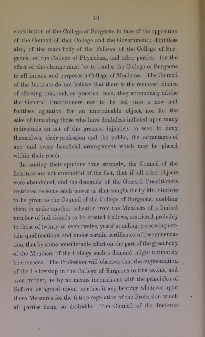 constitution of the College of Surgeons in face of the opposition of the Council of that College and the Government; doubtless also, of the main body of the Fellows of the College of Sur- geons, of the College of Physieians, and other parties; for the efteet of the change must be to render the College of Surgeons to all intents and purposes a College of Medicine. The Council of the Institute do not believe that there is the remotest chance of effecting this, and, as practical men, they strenuously advise the General Practitioners not to be led into a new and fruitless agitation for an unattainable object, nor for the sake of humbling those who have doubtless inflicted upon many individuals an act of the greatest injustice, to seek to deny themselves, their profession and the public, the advantages of any and every beneficial arrangement which may be placed within their reach. In stating their opinions thus strongly, the Council of the Institute are not unmindful of the fact, that if all other objects were abandoned, and the demands of the General Practitioners restricted to some such power as that sought for by Mr. Guthrie to be given to the Council of the College of Surgeons, enabling them to make another selection from the Members of a limited number of individuals to be created Fellows, restricted probably to those of twenty, or even twelve, years’ standing, possessing cer- tain qualifications, and under certain certificates of recommenda- tion, that by some considerable effort on the part of the great body of the Members of the College such a demand might ultimately be conceded. The Profession will observe, that the augmentation ^ of the Fellowship in the College of Surgeons to tliis extent, and even further, is by no means inconsistent with the principles of Reform as agreed upon, nor has it any bearing whatever upon those Measures for the future regulation of the Profession which all parties deem so desirable. The Council of the Institute