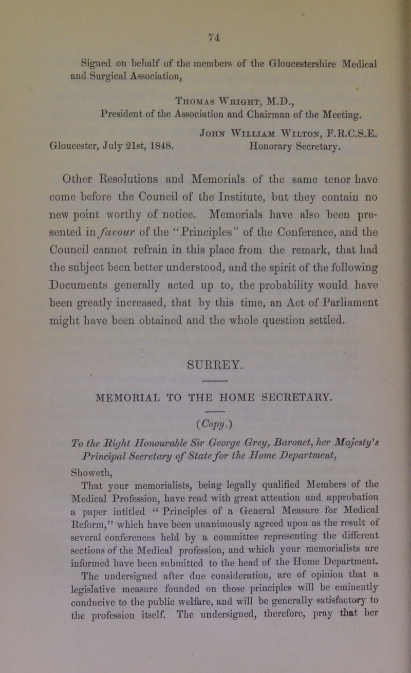 71 Signed on behalf of the members of the Gloucestersliire Medical and Surgical Association, Thomas Wright, M.D., President of the Association and Chairman of the Meeting. John William Wilton, F.R.C.S.E. Gloucester, July 21st, 1848. Honorary Secretary. Other Resolutions and Memorials of the same tenor have come before the Council of the Institute, but they contain no new point worthy of notice. Memorials have also been pre- sented in favour of the “Principles” of the Conference, and the Council cannot refrain in this place from the remark, that had the subject been better understood, and the spirit of the following Documents generally acted up to, the probability would have been greatly increased, that by this time, an Act of Parliament might have been obtained and the whole question settled. SURREY. MEMORIAL TO THE HOME SECRETARY. {Copy.') To the Right Honourable Sir George Grey, Baronet, her Majesty's Principal Secretary of State for the Home Department, Showeth, That your memorialists, being legally qualified Members of the Medical Profession, have read with great attention and approbation a paper intitled “ Principles of a General Measure for Medical Reform,’’ which have been unanimously agreed upon as the result of several conferences held by a committee representing the different sections of the Medical profession, and which your memorialists are informed have been submitted to the head of the Home Department. The undersigned after due consideration, are of opinion that a legislative measure founded on those principles will be eminently conducive to the public welfare, and will be generally satisfactorj' to the profession itself. The undei-signed, therefore, pray that her