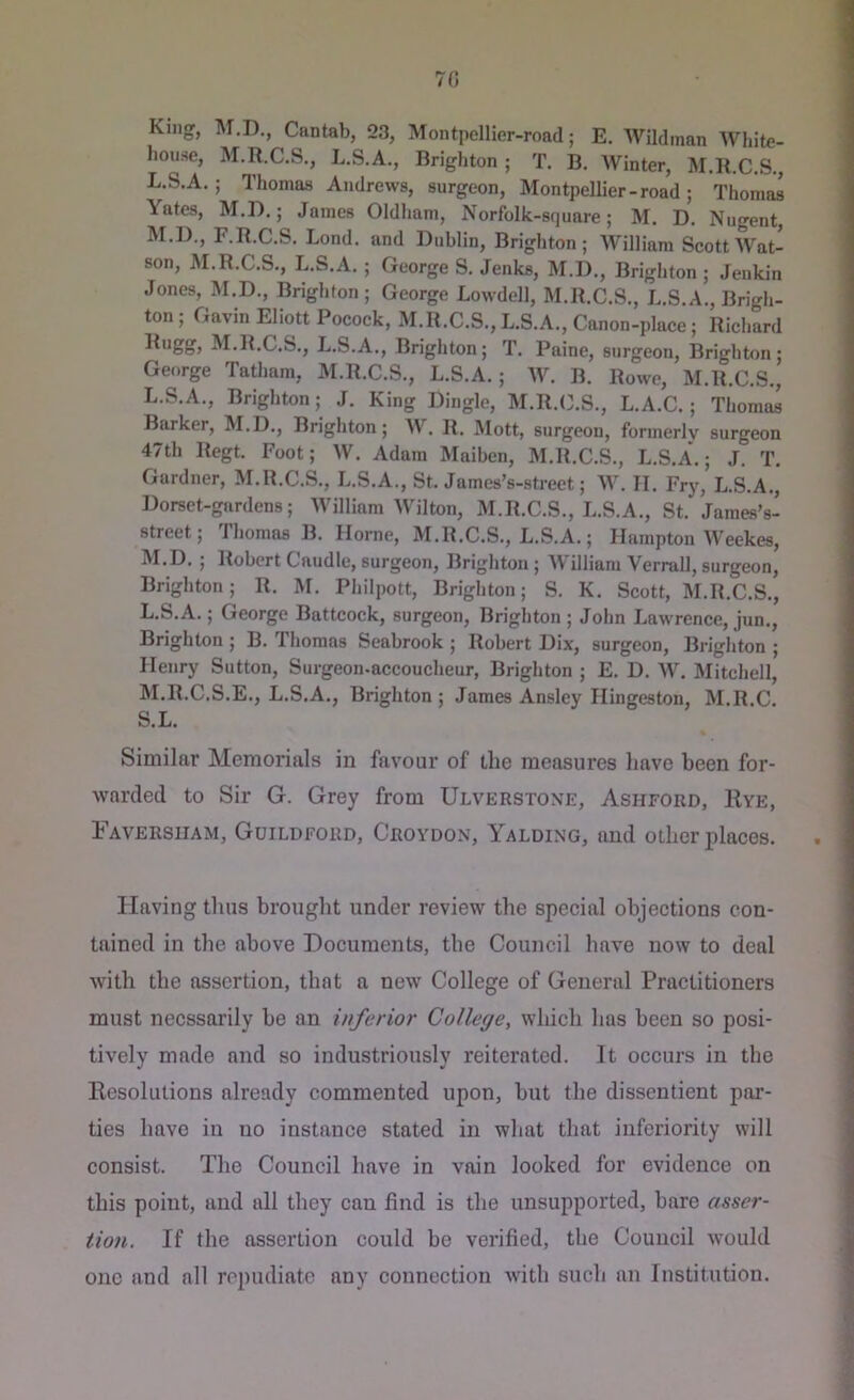 7fi King, M.D., Cantab, 23, Montpellier-rond; E. Wildinan White- house, M.R.C.S., L.S.A., Brighton ; T, B. Winter, M.K.C.S., L. S.A.; Thomas Andrews, surgeon, Montpellier - road ; Thomas \ates, M.D.; James Oldliam, Norfolk-square; M. D, Nugent, M. D., F.R.C.S. Lond. and Dublin, Brighton; William Scott Wat- son, M.R.C.S., L.S.A. ; George S. Jenks, M.D., Brighton ; Jenkin Jones, M.D., Brighton; George Lowdell, M.R.C.S., L.S.A., Brigh- ton ; Gavin Eliott Pocoek, M.R.C.S., L.S.A., Canon-place; Richard M.R.C.S., L.S.A., Brighton; T. Paine, surgeon, Brighton; George Tatham, M.R.C.S., L.S.A. ; W. B. Rowe, M.R.C.S., L. S.A., Brighton; J. King Dingle, M.R.C.S., L.A.C.; Thoma^ Barker, M.D., Brighton; AV. R. Mott, surgeon, formerly surgeon 47th Regt. Foot; W. Adam Maiben, M.R.C.S., L.S.A.; J. T. Gardner, M.R.C.S., L.S.A., St. James’s-street; W. II. Frj', L.S.A., Dorset-gardens; AVilliam AVilton, M.R.C.S., L.S.A., St. James’s- street; Thomas B. Horne, M.R.C.S., L.S.A.; Hampton AVeekes, M. D. ; Robert Caudle, surgeon, Brighton ; AY illiani Verrall, surgeon, Brighton; R. M. Philpott, Brighton; S. K. Scott, M.R.C.S., L. S.A.; George Battcock, surgeon, Brighton ; John Lawrence, jun., Brighton ; B. Thomas Seabrook ; Robert Dix, surgeon, Brighton ; Henry Sutton, Surgeon-accoucheur, Brighton ; E. D. AA^. Mitchell, M. R.C.S.E., L.S.A., Brighton; James Ansley Hingeston, M.R.C. S.L. Similar Memorials in favour of the measures have been for- warded to Sir G. Grey from Ulverstone, Ashford, Eye, Iaversiiam, Guildford, Croa^don, Yalding, and other places. Having thus brought under review the special objections con- tained in the above Documents, the Council have now to deal with the assertion, that a new College of General Practitioners must necssarily he an inferior College, which has been so posi- tively made and so industriously reiterated. It occurs in the Besolutions already commented upon, but the dissentient par- ties have in no instance stated in what that inferiority will consist. The Council have in vain looked for evidence on this point, and all they can find is the unsupported, bare asser- tion. If the assertion could be verified, the Council would one and all repudiate any connection with such an Institution.