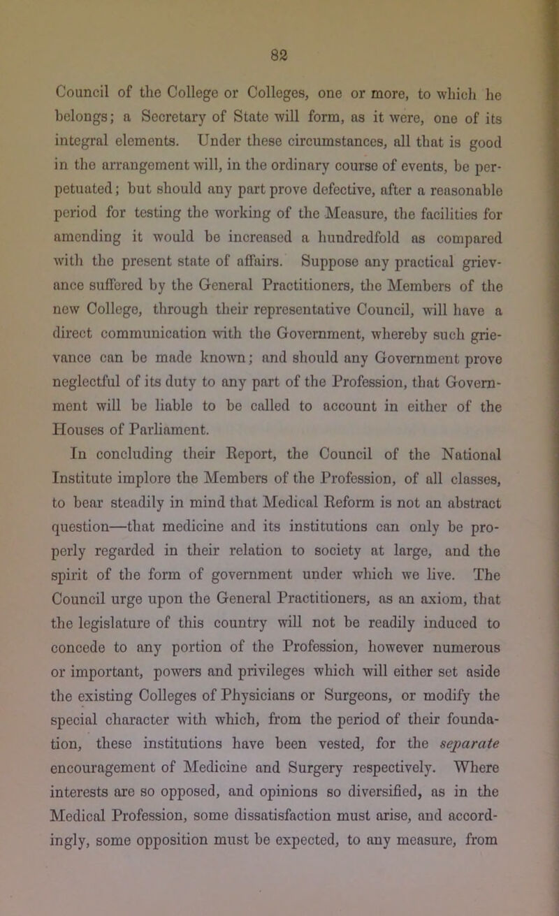 Council of the College or Colleges, one or more, to whicli he belongs; a Secretary of State will form, as it were, one of its integral elements. Under these circumstances, all that is good in the arrangement Avill, in the ordinary eourse of events, be per- petuated ; but should any part prove defective, after a reasonable period for testing the working of the Measure, the facilities for amending it would be increased a hundredfold as compared with the present state of affairs. Suppose any practical griev- ance suffered by the General Practitioners, the Members of the new College, through their representative Council, will have a direct communication with the Government, whereby such grie- vance can be made known; and should any Government prove neglectful of its duty to any part of the Profession, that Govern- ment will be liable to be called to account in either of the Houses of Parliament. In concluding their Keport, the Council of the National Institute implore the Members of the Profession, of all classes, to bear steadily in mind that Medical Reform is not an abstract question—that medicine and its institutions can only be pro- perly regarded in their relation to society at largo, and the spirit of the form of government under which wo live. The Council urge upon the General Practitioners, as an axiom, that the legislature of this country will not be readily induced to concede to any portion of the Profession, however numerous or important, powers and privileges which will either set aside the existing Colleges of Physicians or Surgeons, or modify the special character with which, from the period of their founda- tion, these institutions have been vested, for the separate encouragement of Medicine and Surgery respectively. Where interests are so opposed, and opinions so diversified, as in the Medical Profession, some dissatisfaction must arise, and accord- ingly, some opposition must be expected, to any measure, from