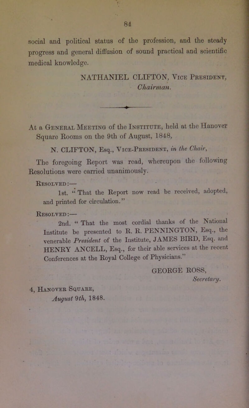 social and political status of the profession, and the steady progress and general diffusion of sound practical and scientific medical knowledge. NATHANIEL CLIFTON, Vice President, Chairman. At a General Meeting of the Institute, held at the Hanover Square Rooms on the 9 th of August, 1848, N. CLIFTON, Esq., Vice-President, in the Chair, The foregoing Report was read, whereupon the following Resolutions were carried unanimously. Resolved :— 1st. “ That the Report now read be received, adopted, and printed for circulation.” Resolved :— 2nd. “ That the most cordial thanks of the National Institute be presented to R. R. PENNINGTON, Esq., the venerable President of the Institute, JAMES BIRD, Esq. and HENRY ANCELL, Esq., for their able services at the recent Conferences at the Royal College of Physicians.” GEORGE ROSS, Secretary. 4, Hanover Square, August 9th, 1848.