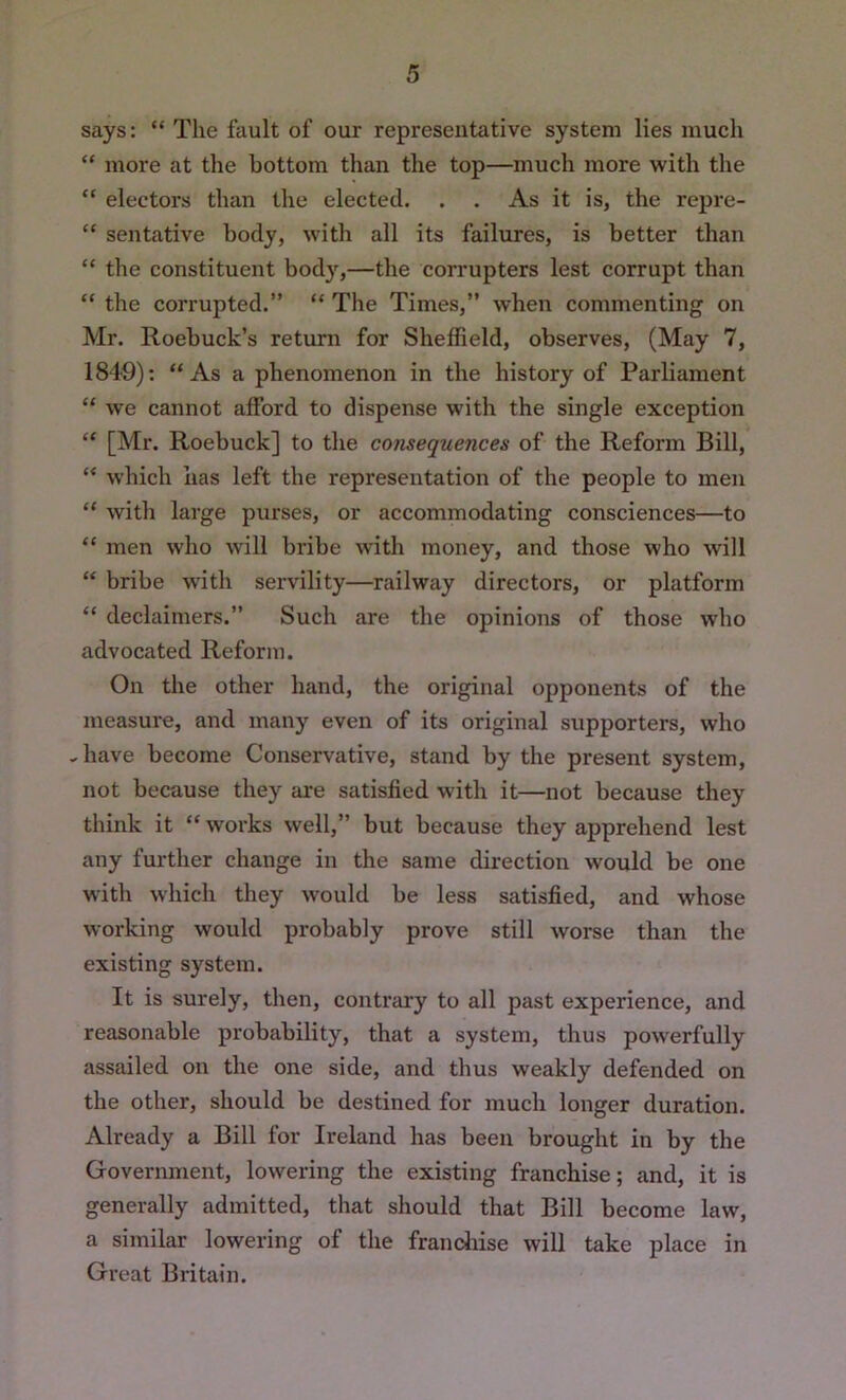 says: “ The fault of our representative system lies much “ more at the bottom than the top—much more with the “ electors than the elected. . . As it is, the repre- “ sentative body, with all its failures, is better than “ the constituent body,—the corrupters lest corrupt than “ the corrupted.” “ The Times,” when commenting on Mr. Roebuck’s return for Sheffield, observes, (May 7, 1849): “As a phenomenon in the history of Parliament “ we cannot afford to dispense with the single exception “ [Mr. Roebuck] to the consequences of the Reform Bill, “ which has left the representation of the people to men “ with large purses, or accommodating consciences—to “ men who will bribe with money, and those who will “ bribe with servility—railway directors, or platform “ declaimers.” Such are the opinions of those who advocated Reform. On the other hand, the original opponents of the measure, and many even of its original supporters, who ..have become Conservative, stand by the present system, not because they are satisfied with it—not because they think it “ works well,” but because they apprehend lest any further change in the same direction would be one with which they would be less satisfied, and whose working would probably prove still worse than the existing system. It is surely, then, contrary to all past experience, and reasonable probability, that a system, thus powerfully assailed on the one side, and thus weakly defended on the other, should be destined for much longer duration. Already a Bill for Ireland has been brought in by the Government, lowering the existing franchise; and, it is generally admitted, that should that Bill become law, a similar lowering of the franchise will take place in Great Britain.