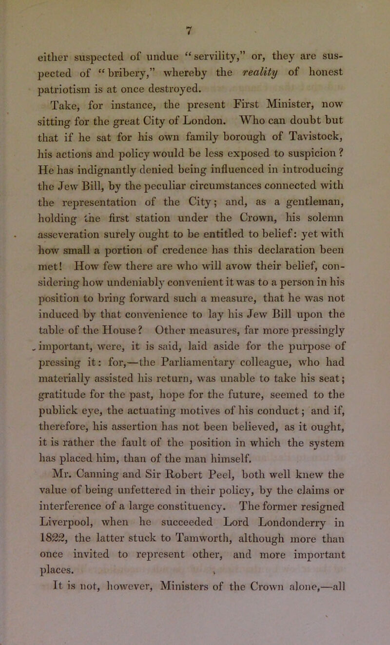 either suspected of undue “servility,” or, they are sus- pected of “ bribery,” whereby the reality of honest patriotism is at once destroyed. Take, for instance, the present First Minister, now sitting for the great City of London. Who can doubt but that if he sat for his own family borough of Tavistock, liis actions and policy would be less exposed to suspicion ? He has indignantly denied being influenced in introducing the Jew Bill, by the peculiar circumstances connected with the representation of the City; and, as a gentleman, holding the first station under the Crown, liis solemn asseveration surely ought to be entitled to belief: yet with how small a portion of credence has this declaration been met! How few there are who will avow their belief, con- sidering how undeniably convenient it was to a person in his position to bring forward such a measure, that he was not induced by that convenience to lay his Jew Bill upon the table of the House ? Other measures, far more pressingly , important, were, it is said, laid aside for the purpose of pressing it; for,—the Parliamentary colleague, who had materially assisted his return, was unable to take his seat; gratitude for the past, hope for the future, seemed to the publick eye, the actuating motives of his conduct; and if, tlierefore, his assertion has not been believed, as it ought, it is rather the fault of the position in which the system has placed him, than of the man himself. Mr. Canning and Sir Robert Peel, both well knew the value of being unfettered in their policy, by the claims or interference of a large constituency. The former resigned Liverpool, when he succeeded Lord Londonderry in 1822, the latter stuck to Tamworth, although more than once invited to represent other, and more important places. , It is not, however. Ministers of the Crown alone,—all