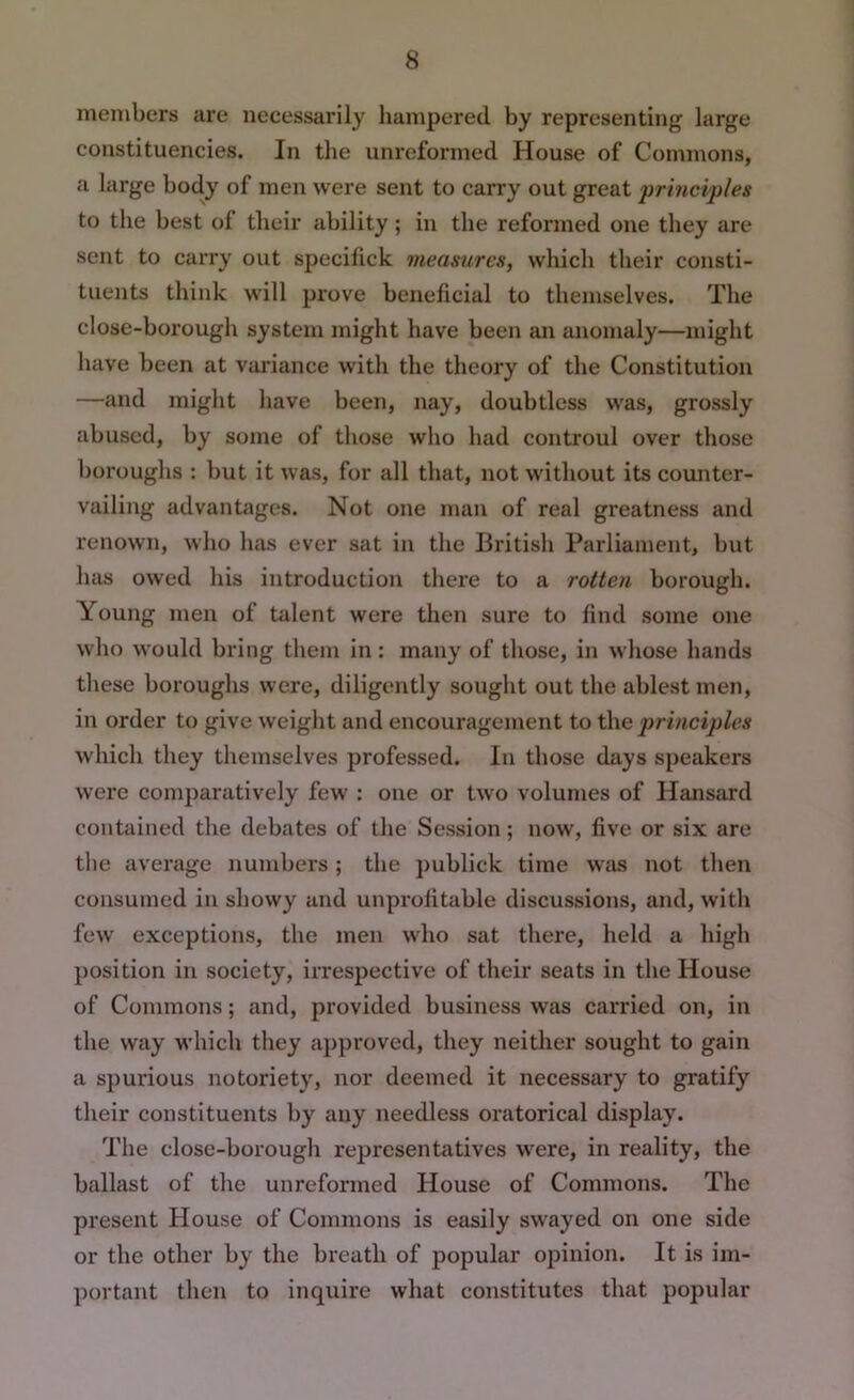 members are necessarily hampered by representing large constituencies. In the unreforined House of Commons, a large body of men were sent to carry out great principles to the best of their ability; in the reformed one they are sent to carry out specilick measures, which their consti- tuents think will prove beneficial to themselves. The close-borough system might have been an anomaly—might have been at variance with the theory of the Constitution —and might have been, nay, doubtless was, grossly abused, by some of those who had controul over those boroughs : but it was, for all that, not without its counter- vailing advantages. Not one man of real greatness and renown, who has ever sat in the British Parliament, but has owed his introduction there to a rotten borough. Young men of talent were then sure to find some one who would bring them in : many of those, in whose hands these boroughs were, diligently sought out the ablest men, in order to give weight and encouragement to t\\c ptrinciples which they themselves professed. In those days speakers were comparatively few : one or two volumes of Hansard contained the debates of the Session; now, five or six are the average numbers ; the publick time Wiis not then consumed in showy and unprofitable discussions, and, with few exceptions, the men who sat there, held a high position in society, irrespective of their seats in the House of Commons; and, provided business wfis carried on, in the way which they approved, they neither sought to gain a spurious notoriety, nor deemed it necessary to gratify their constituents by any needless oratorical display. The close-borough representatives were, in reality, the ballast of the unreformed House of Commons. The present House of Commons is easily swayed on one side or the other by the breath of popular opinion. It is im- portant then to inquire what constitutes that popular