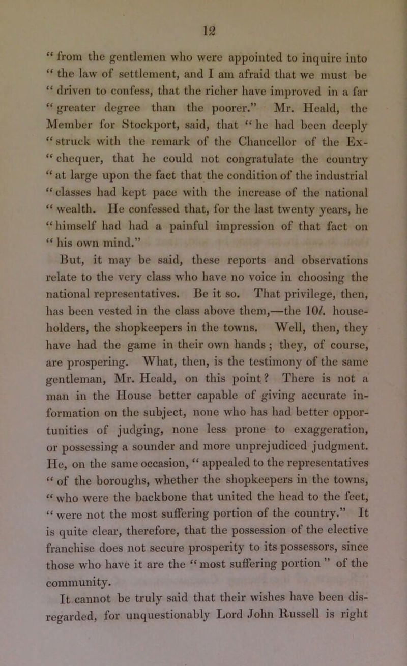 “ from the gentlemen wlio were appointed to inquire into “ the law of settlement, and I am afraid that we must be “ driven to confess, that the richer have improved in a far “ greater degree than the pooi’cr.” Mr. Ileald, the Member for Stockport, said, that “ he had been deeply “ struck with the remark of the Chancellor of the Ex- “ chequer, that he could not congratulate the country “ at large upon the fact that the condition of the industrial “ classes had kept pace with the increase of the national “ wealth, lie confessed that, for the last twenty years, he “ himself had had a painful impression of that fact on “ his own mind.” Hut, it may be said, these reports and observations relate to the very class who have no voice in choosing the national representatives. Be it so. That privilege, then, has been vested in the class above them,—the 10/. house- holders, the shopkeepers in the towns. Well, then, they have had the game in their own hands ; they, of course, are prospering. What, then, is the testimony of the same gentleman, Mr. Heald, on this point ? There is not a man in the House better capable of giving accurate in- formation on the subject, none who has had better oppor- tunities of judging, none less prone to exaggeration, or possessing a sounder and more unprejudiced judgment. He, on the same occasion, “ appealed to the representatives “ of the boroughs, whether the shopkeepers in the towns, “ who were the backbone that united the head to the feet, “ were not the most suffering portion of the country.” It is quite clear, therefore, that the possession of the elective franchise does not secure prosperity to its possessors, since those who have it are the “ most suffering portion ” of the community. It cannot be truly said that their wishes have been dis- regarded, for unquestionably Lord John Russell is right