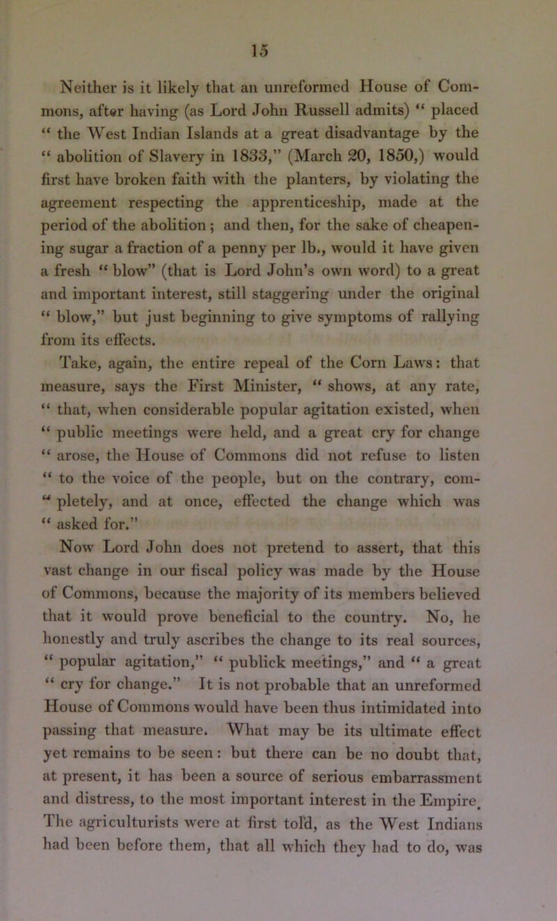 Neither is it likely that an unreformcd House of Com- mons, after having (as Lord John Russell admits) “ placed “ the West Indian Islands at a great disadvantage by the “ abolition of Slavery in 1833,” (March 20, 1850,) would first have broken faith with the planters, by violating the agreement respecting the apprenticeship, made at the period of the abolition; and then, for the sake of cheapen- ing sugar a fraction of a penny per lb,, would it have given a fresh “ blow” (that is Lord John’s own word) to a great and important interest, still staggering under the original “ blow,” but just beginning to give symptoms of rallying from its effects. Take, again, the entire repeal of the Corn Laws: that measure, says the First Minister, “ shows, at any rate, “ that, when considerable popular agitation existed, when “ public meetings were held, and a gi'eat cry for change “ arose, the House of Commons did not refuse to listen “ to the voice of the people, but on the contrary, com-  pletely, and at once, effected the change which was “ asked for.” Now Lord John does not pretend to assert, that this vast change in our fiscal policy was made by the House of Commons, because the majority of its members believed that it would prove beneficial to the country. No, he honestly and truly ascribes the change to its real sources, “ popular agitation,” “ publick meetings,” and “ a great “ cry for change.” It is not probable that an unreformed House of Commons would have been thus intimidated into passing that meastu'e. What may be its ultimate effect yet remains to be seen: but there can be no doubt that, at present, it has been a source of serious embarrassment and distress, to the most important interest in the Empire, The agriculturists were at first tofd, as the West Indians liad been before them, that all which they had to do, was