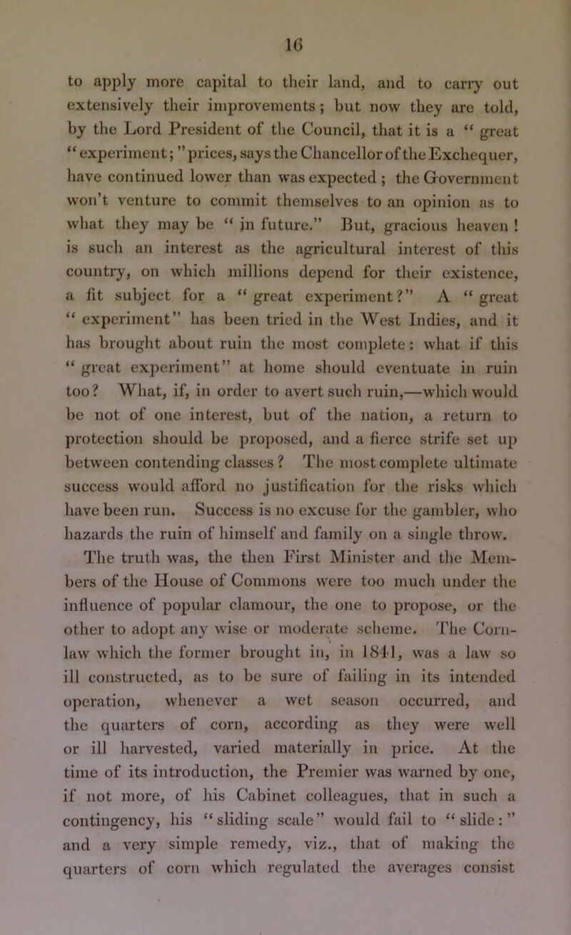 to apply more capital to their land, and to cany out extensively their improvements; but now they are told, by the Lord President of the Council, that it is a “ great “ experiment; ” prices, says the Chancellor of the Exchequer, have continued lower than was expected ; the Government won’t venture to commit themselves to an opinion as to what they may be “ in future.” But, gracious heaven ! is such an interest as the agricultural interest of this country, on which millions depend for their existence, a fit subject for a “great experiment?” A “great “ experiment” has been tried in the West Indies, and it hcus brought about ruin the most complete: what if this “ great experiment” at home should eventuate in ruin too? What, if, in order to avert such ruin,—which would be not of one interest, but of the nation, a return to protection should be pro])osed, and a fierce strife set up between contending classes ? The most complete ultimate success would afford no justification fur the risks which have been run. Success is no excuse for the gambler, who hazards the ruin of himself and family on a single throw. The truth was, the then First Minister and the Mem- bers of the House of Commons were too much under the influence of popular clamour, the one to propose, or the other to adopt any wise or moderate scheme. The Corn- law which the former brought in, in 1811, was a law so ill constructed, as to be sure of failing in its intended operation, whenever a wet season occurred, and the quarters of corn, according as they were well or ill harvested, varied materially in price. At the time of its introduction, the Premier was warned by one, if not more, of his Cabinet colleagues, that in such a contingency, his “sliding scale” would fail to “slide:” and a very simple remedy, viz., that of making the quarters of corn which regulated tlie averages consist