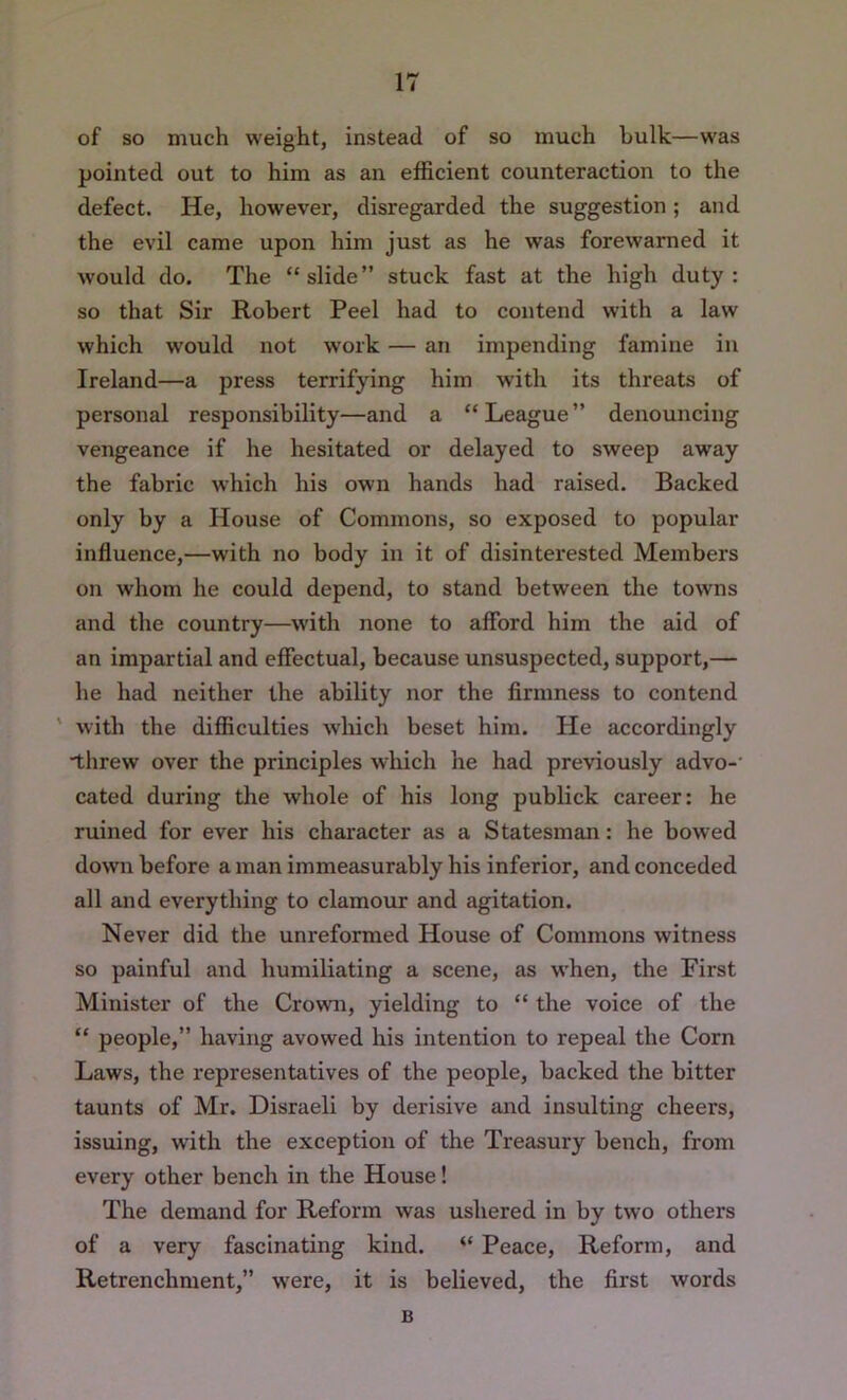 of so much weight, instead of so much bulk—was pointed out to him as an efficient counteraction to the defect. He, however, disregarded the suggestion; and the evil came upon him just as he was forewarned it would do. The “slide” stuck fast at the high duty: so that Sir Robert Peel had to contend with a law which would not work — an impending famine in Ireland—a press terrifying him with its threats of personal responsibility—and a “ League ” denouncing vengeance if he hesitated or delayed to sweep away the fabric which his own hands had raised. Backed only by a House of Commons, so exposed to popular influence,—with no body in it of disinterested Members on whom he could depend, to stand between the towns and the country—with none to aflbrd him the aid of an impartial and effectual, because unsuspected, support,— he had neither the ability nor the firmness to contend ' with the difficulties which beset him. He accordingly ■tlirew over the principles which he had previously advo-' cated during the whole of his long publick career: he ruined for ever his character as a Statesman: he bowed down before a man immeasurably his inferior, and conceded all and everything to clamour and agitation. Never did the unreformed House of Commons witness so painful and humiliating a scene, as when, the First Minister of the Crown, yielding to “ the voice of the “ people,” having avowed his intention to repeal the Corn Laws, the representatives of the people, backed the bitter taunts of Mr. Disraeli by derisive and insulting cheers, issuing, with the exception of the Treasury bench, from every other bench in the House! The demand for Reform was ushered in by two others of a very fascinating kind. “ Peace, Reform, and Retrenchment,” were, it is believed, the first words B