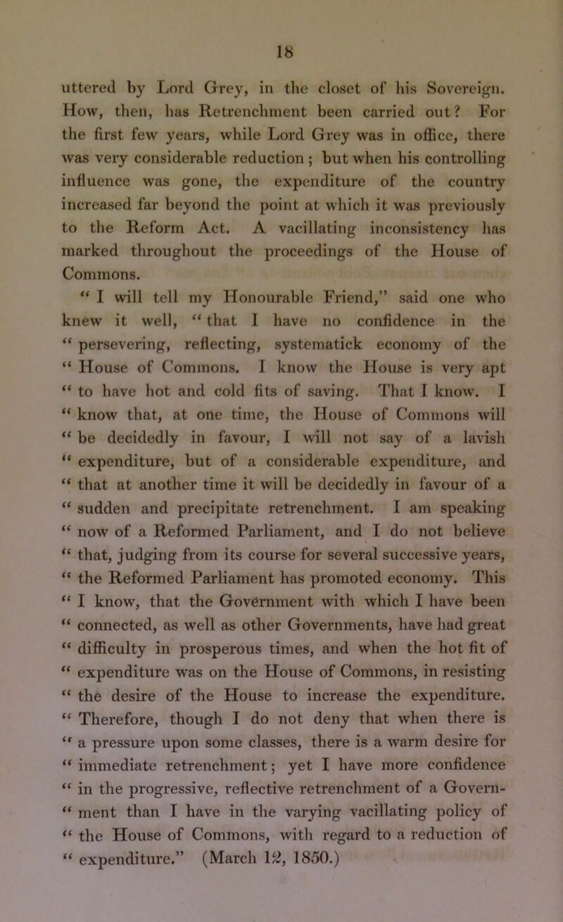 uttered by Lord Grey, in the closet of liis Sovereign. How, then, has Retrenchment been carried out? For the first few years, while Lord Grey was in oflice, there was very considerable reduction ; but when his controlling influence was gone, the expenditure of the countiy increased far beyond the point at which it was previously to the Reform Act. A vacillating inconsistency has marked throughout the proceedings of the House of Commons. “ I will tell my Honourable Friend,” said one who knew it well, “ that I have no confidence in the “ persevering, reflecting, systematick economy of the “ House of Commons. I know the House is very apt “ to have hot and cold fits of saving. That I know. I “ know that, at one time, the House of Commons will “ be decidedly in favour, I will not say of a lavish “ expenditure, but of a considerable expenditure, and “ that at another time it will be decidedly in favour of a “ sudden and precipitate retrenchment. I am speaking “ now of a Reformed Parliament, and I do not believe “ that, judging from its course for several successive years, “ the Reformed Parliament has promoted economy. This “ I know, that the Government with which I have been “ connected, as well as other Governments, have had great “ difficulty in prosperous times, and when the hot fit of “ expenditure was on the House of Commons, in resisting “ the desire of the House to increase the expenditure. “ Therefore, though I do not deny that when there is  a pressure upon some classes, there is a warm desire for “ immediate retrenchment; yet I have more confidence “ in the progressive, reflective retrenchment of a Govern- “ ment than I have in the varying vacillating policy of “ the House of Commons, with regard to a reduction of “ expenditure.” (March 1^, 1850.)