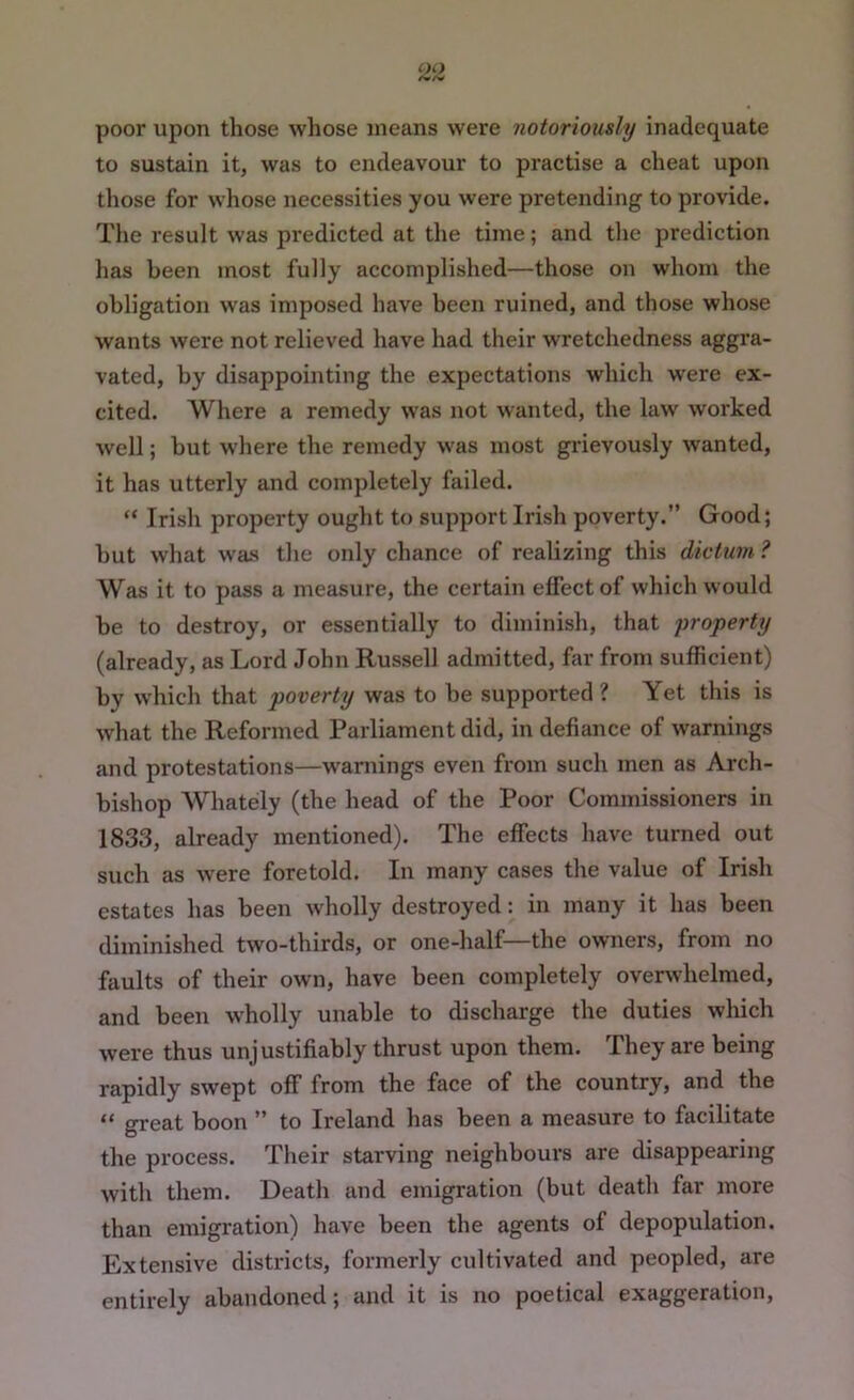 poor upon those whose means were notoriously inadequate to sustain it, was to endeavour to practise a cheat upon those for whose necessities you were pretending to provide. The result was predicted at the time; and the prediction has been most fully accomplished—those on whom the obligation was imposed have been ruined, and those whose wants were not relieved have had their wretchedness aggra- vated, by disappointing the expectations which were ex- cited. Where a remedy was not wanted, the law worked well; but where the remedy was most grievously wanted, it has utterly and completely failed. “ Irish property ought to support Irish poverty.” Good; but what was the only chance of realizing this dicUini ? Was it to pass a measure, the certain effect of which would be to destroy, or essentially to diminish, that property (already, as Lord John Russell admitted, far from sufficient) by which that poverty was to be supported ? Yet this is what the Reformed Parliament did, in defiance of warnings and protestations—warnings even from such men as Arch- bishop Whately (the head of the Poor Commissioners in 1833, already mentioned). The effects have turned out such as w'ere foretold. In many cases the value of Irish estates has been wholly destroyed: in many it has been diminished two-thirds, or one-half—the owners, from no faults of their own, have been completely overwhelmed, and been wholly unable to discharge the duties which were thus unjustifiably thrust upon them. They are being rapidly swept off from the face of the country, and the “ great boon ” to Ireland has been a measure to facilitate the process. Their starving neighbours are disappearing with them. Death and emigration (but death far more than emigration) have been the agents of depopulation. Extensive districts, formerly cultivated and peopled, are entirely abandoned; and it is no poetical exaggeration.