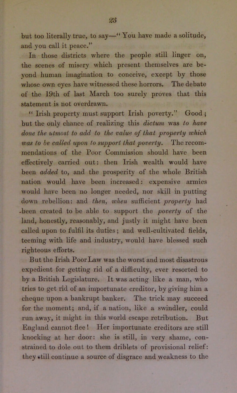 ^3 but too literally true, to say—“ You have made a solitude, and you call it peace.” In those districts where tlie people still linger on, the scenes of misery which present themselves are be- yond human imagination to conceive, except by those whose own eyes have witnessed these horrors. The debate of the 19th of last March too surely proves that this statement is not overdrawn. “ Irish property must support Irish poverty.” Good ; but the only chance of realizing this dictum w'as to have done the utmost to add to the value of that property which was to be called upon to support that poverty. The recom- mendations of the Poor Commission should have been effectively earned out: then Irish wealth would have been added to, and the prosperity of the whole British nation would liave been increased: expensive armies would have been no longer needed, nor skill in putting down rebellion: and then, when sufficient property had -been created to be able to support the poverty of the land, honestly, reasonably, and justly it might have been called upon to fulfil its duties; and well-cultivated fields, teeming with life and industry, would have blessed such righteous efforts. But the Irish Poor Law was the worst and most disastrous expedient for getting rid of a difficulty, ever resorted to by a British Legislature. It was acting like a man, who tries to get rid of an importunate creditor, by giving him a cheque upon a bankrupt banker. The trick may succeed for the moment; and, if a nation, like a swindler, could run away, it might in this world escape retribution. But England cannot flee! Her importunate creditors are still knocking at her door: she is still, in very shame, con- strained to dole out to them driblets of provisional relief: they still continue a source of disgrace and weakness to the