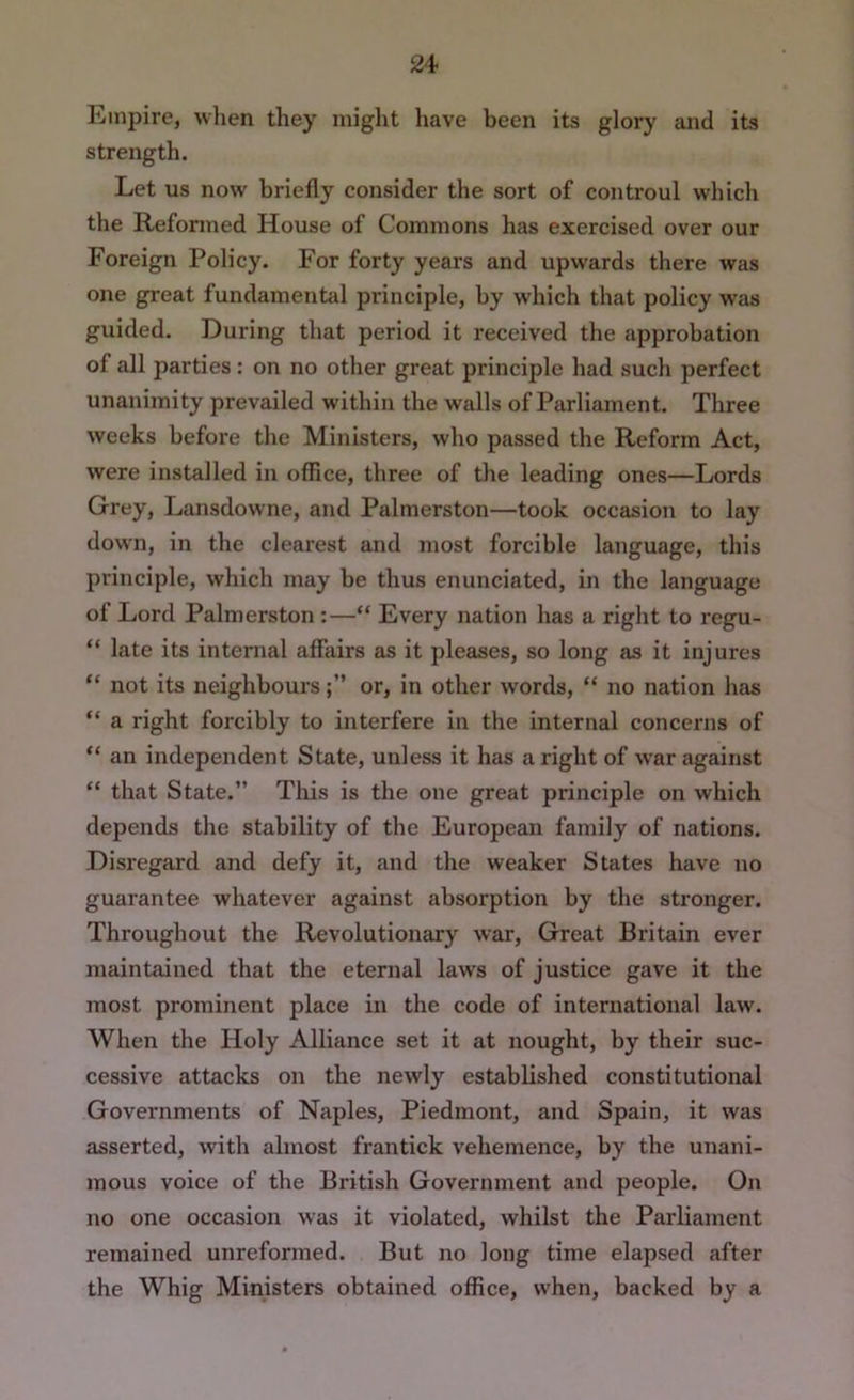 24> Empire, when they might have been its glory and its strength. Let us now briefly consider the sort of controul which the Reformed House of Commons has exercised over our Foreign Policy. For forty years and upw'ards there was one great fundamental principle, by which that policy was guided. During that period it received the approbation of all parties: on no other great principle had such perfect unanimity prevailed within the walls of Parliament. Three weeks before the Ministers, who passed the Reform Act, were installed in office, three of the leading ones—Lords Grey, Lansdowne, and Palmerston—took occasion to lay down, in the clearest and most forcible language, this principle, which may be thus enunciated, in the language of Lord Palmerston :—“ Every nation has a right to regu- “ late its internal affairs as it pleases, so long as it injures “ not its neighboursor, in other words, “ no nation has “ a right forcibly to interfere in the internal concerns of “ an independent State, unless it has a right of w'ar against “ that State.” This is the one great principle on which depends the stability of the European family of nations. Disregard and defy it, and the weaker States have no guarantee whatever against absorption by the stronger. Throughout the Revolutionary war. Great Britain ever maintained that the eternal laws of justice gave it the most prominent place in the code of international law. When the Holy Alliance set it at nought, by their suc- cessive attacks on the newly established constitutional Governments of Naples, Piedmont, and Spain, it was asserted, with almost frantick vehemence, by the unani- mous voice of the British Government and people. On no one occasion was it violated, whilst the Parliament remained unreformed. But no long time elapsed after the Whig Ministers obtained office, when, backed by a