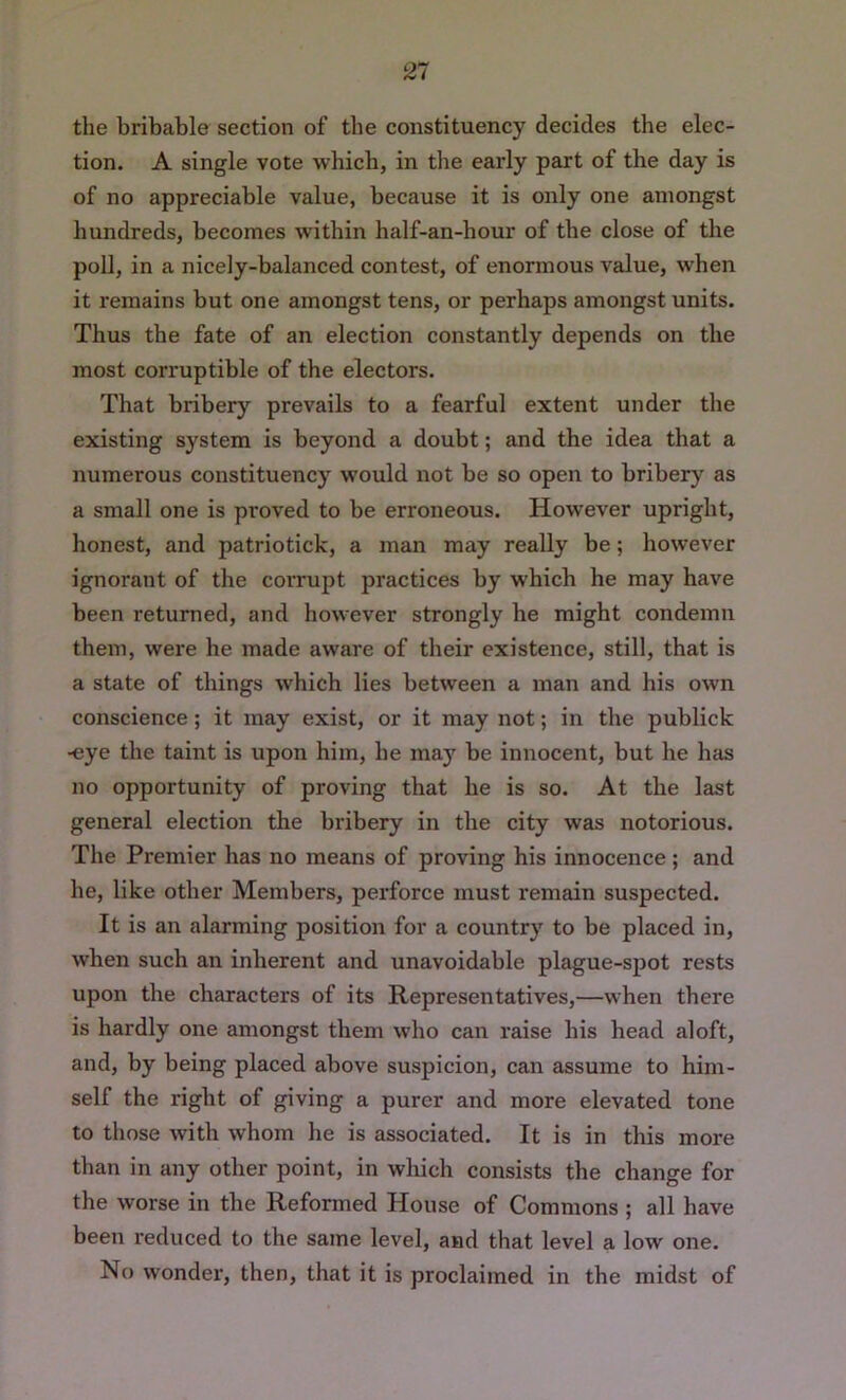 the bribable section of the constituency decides the elec- tion. A single vote which, in the early part of the day is of no appreciable value, because it is only one amongst hundreds, becomes within half-an-hour of the close of the poll, in a nicely-balanced contest, of enormous value, when it remains but one amongst tens, or perhaps amongst units. Thus the fate of an election constantly depends on the most corruptible of the electors. That bribery prevails to a fearful extent under the existing system is beyond a doubt; and the idea that a numerous constituency would not be so open to bribery as a small one is proved to be erroneous. However upright, honest, and patriotick, a man may really be; however ignorant of the corrupt practices by which he may have been returned, and however strongly he might condemn them, were he made aware of their existence, still, that is a state of things which lies between a man and his own conscience; it may exist, or it may not; in the publick -eye the taint is upon him, he may be innocent, but he has no opportunity of proving that he is so. At the last general election the bribery in the city was notorious. The Premier has no means of proving his innocence ; and he, like other Members, perforce must remain suspected. It is an alarming position for a country to be placed in, when such an inherent and unavoidable plague-spot rests upon the characters of its Representatives,—when there is hardly one amongst them who can raise his head aloft, and, by being placed above suspicion, can assume to him- self the right of giving a purer and more elevated tone to those with whom he is associated. It is in this more than in any other point, in which consists the change for the worse in the Reformed House of Commons ; all have been reduced to the same level, and that level a low one. No wonder, then, that it is proclaimed in the midst of