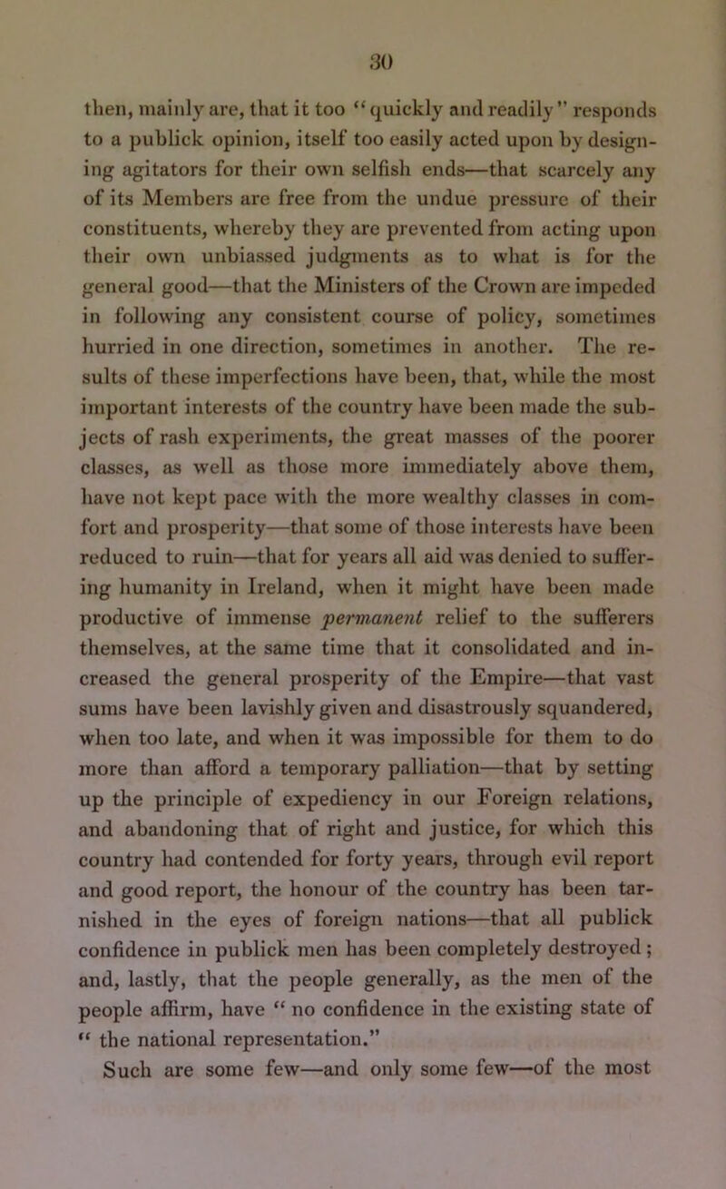 then, mainly are, that it too “ quickly and readily ” responds to a publick opinion, itself too easily acted upon hy design- ing agitators for their own selfish ends—that scarcely any of its Members are free from the undue pressure of their constituents, whereby they are prevented from acting upon their own unbiassed judgments as to what is for the general good—that the Ministers of the Crown are impeded in following any consistent course of policy, sometimes hurried in one direction, sometimes in another. The re- sults of these imperfections have been, that, while the most important interests of the country have been made the sub- jects of rash experiments, the great masses of the poorer classes, as well as those more immediately above them, have not kept pace with the more wealthy classes in com- fort and prosperity—that some of those interests have been reduced to ruin—that for years all aid was denied to sufier- ing humanity in Ireland, w'hen it might have been made productive of immense 'permanent relief to the sufferers themselves, at the same time that it consolidated and in- creased the general prosperity of the Empire—that vast sums have been lavishly given and disastrously squandered, when too late, and when it was impossible for them to do more than afford a temporary palliation—that by setting up the principle of expediency in our Foreign relations, and abandoning that of right and justice, for which this country had contended for forty years, through evil report and good report, the honour of the country has been tar- nished in the eyes of foreign nations—that all publick confidence in publick men has been completely destroyed ; and, lastly, that the people generally, as the men of the people affirm, have “ no confidence in the existing state of “ the national representation.” Such are some few—and only some few—of the most