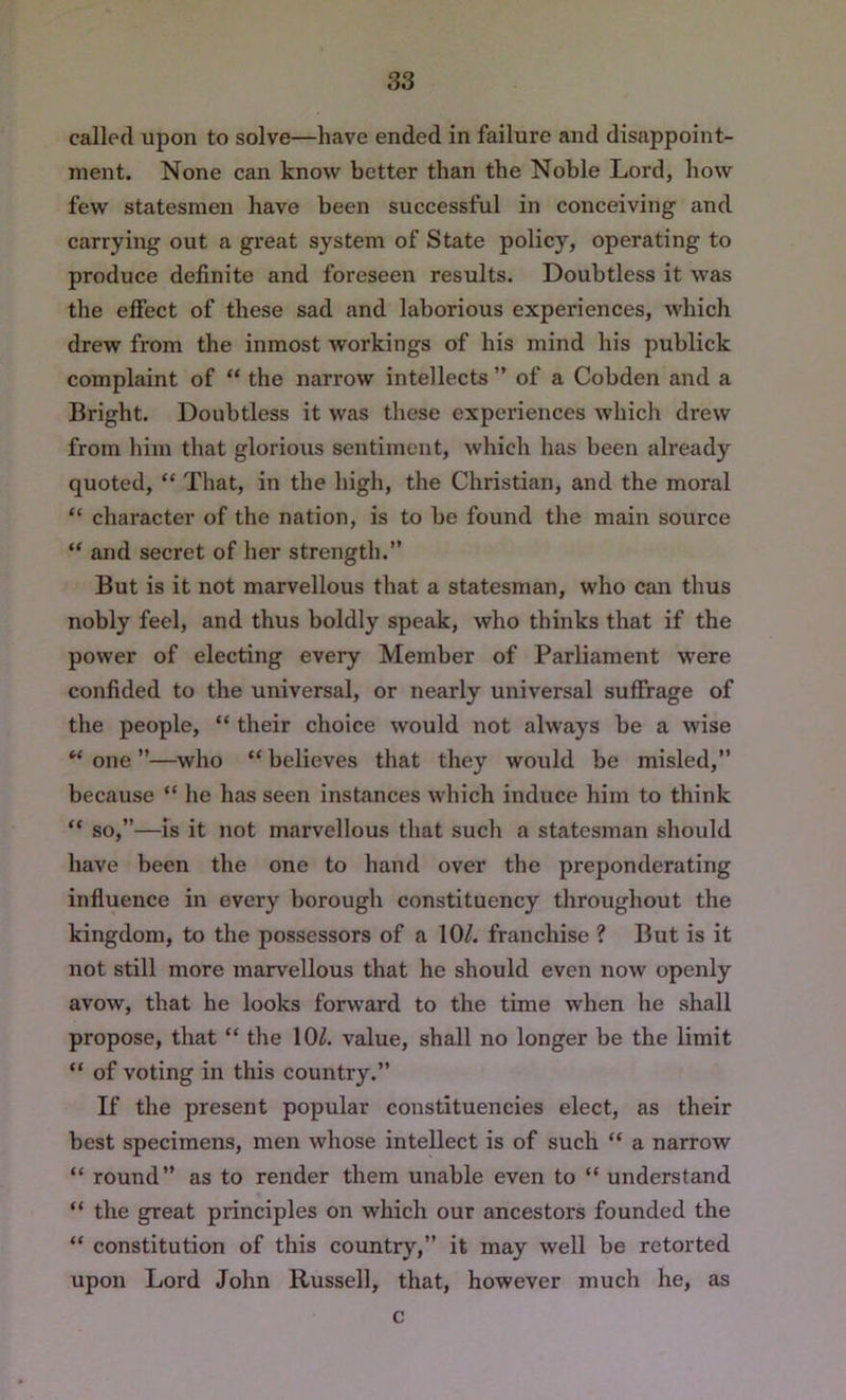 called upon to solve—have ended in failure and disappoint- ment. None can know better than the Noble Lord, how few statesmen have been successful in conceiving and carrying out a great system of State policy, operating to produce definite and foreseen results. Doubtless it was the effect of these sad and laborious experiences, which drew from the inmost workings of his mind his publick complaint of “ the narrow intellects ” of a Cobden and a Bright. Doubtless it was these experiences which drew from him that glorious sentiment, which has been already quoted, “ That, in the high, the Christian, and the moral “ character of the nation, is to be found the main source “ and secret of her strength.” But is it not marvellous that a statesman, who can thus nobly feel, and thus boldly speak, who thinks that if the power of electing every Member of Parliament were confided to the universal, or nearly universal suffrage of the people, “ their choice would not always be a wise “ one ”—who “ believes that they would be misled,” because “ he has seen instances which induce him to think “ so,”—is it not marvellous that such a statesman should have been the one to hand over the preponderating influence in every borough constituency throughout the kingdom, to the possessors of a 10^ franchise ? But is it not still more marvellous that he should even now openly avow, that he looks forward to the time when he shall propose, that “ the 10^. value, shall no longer be the limit “ of voting in this country.” If the present popular constituencies elect, as their best specimens, men whose intellect is of such “ a narrow “ round” as to render them unable even to “ understand “ the great principles on which our ancestors founded the “ constitution of this country,” it may well be retorted upon Lord John Russell, that, however much he, as c