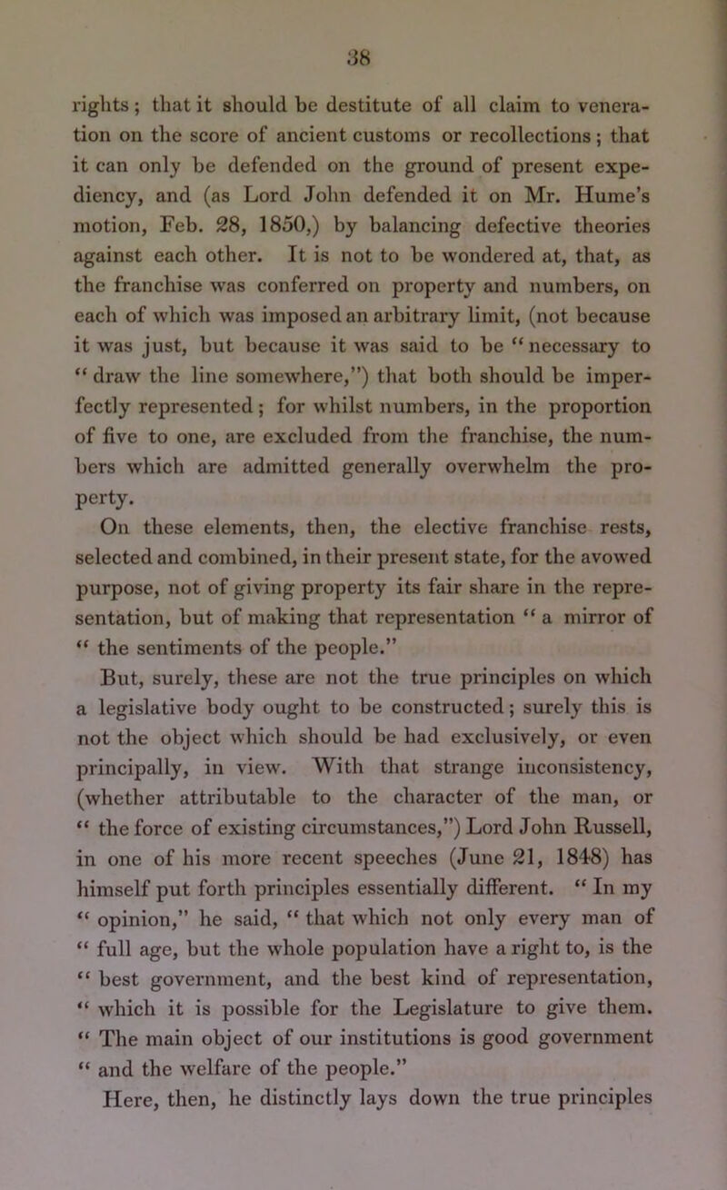 .‘38 rights; that it should be destitute of all claim to venera- tion on the score of ancient customs or recollections; that it can only be defended on the ground of present expe- diency, and (as Lord John defended it on Mr. Hume’s motion, Feb. 28, 1850,) by balancing defective theories against each other. It is not to be wondered at, that, as the franchise w'as conferred on property and numbers, on each of which was imposed an arbitrary limit, (not because it was just, but because it was said to be “necessary to “ draw the line somewhere,’’) that both should be imper- fectly represented ; for whilst numbers, in the proportion of five to one, are excluded from the franchise, the num- bers which are admitted generally overwhelm the pro- perty. On these elements, then, the elective franchise rests, selected and combined, in their present state, for the avowed purpose, not of giving property its fair share in the repre- sentation, but of making that representation “ a mirror of “ the sentiments of the people.” But, surely, these are not the true principles on which a legislative body ought to be constructed; surely this is not the object which should be had exclusively, or even principally, in view. With that strange inconsistency, (whether attributable to the character of the man, or “ the force of existing circumstances,”) Lord John Russell, in one of his more recent speeches (June 21, 1848) has himself put forth principles essentially different. “ In my “ opinion,” he said, “ that which not only every man of “ full age, but the whole population have a right to, is the “ best government, and the best kind of representation, “ which it is possible for the Legislature to give them. “ The main object of our institutions is good government “ and the welfare of the people.” Here, then, he distinctly lays down the true principles