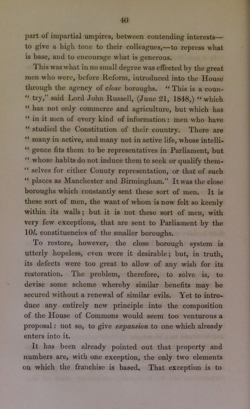 part of impartial umpires, between contending interests— to give a high tone to their colleagues,—to repress what is base, and to encourage what is generous. This was what in no small degree w'as effected by the great men who were, before Reform, introduced into the House through the agency of close boroughs. “ This is a coun- “ try,” said Lord John Russell, (June 21, 1848,) “ which “ has not only commerce and agriculture, but which has “ in it men of every kind of information: men who have “ studied the Constitution of their country. There are “ many in active, and many not in active life, whose intelli- “ gence fits them to be representatives in Parliament, but “ whose habits do not induce them to seek or qualify them- “ selves for either County representation, or that of such “ places as Manchester and Einningham.” It was the close boroughs which constantly sent these sort of men. It is these sort of men, the want of whom is now felt so keenly within its walls; but it is not these sort of men, with very few exceptions, that are sent to Parliament by the lO/. constituencies of the smaller boroughs. To restore, however, the close borough system is utterly hopeless, even were it desirable; but, in truth, its defects were too great to allow of any wish for its restoration. The problem, therefore, to solve is, to devise some scheme whereby similar benefits may be secured without a renewal of similar evils. Yet to intro- duce any entirely new principle into the composition of the House of Commons would seem too venturous a proposal: not so, to give expansion to one which already enters into it. It has been already pointed out that property and numbers are, with one exception, the only two elements on which the franchise is based. That exception is to