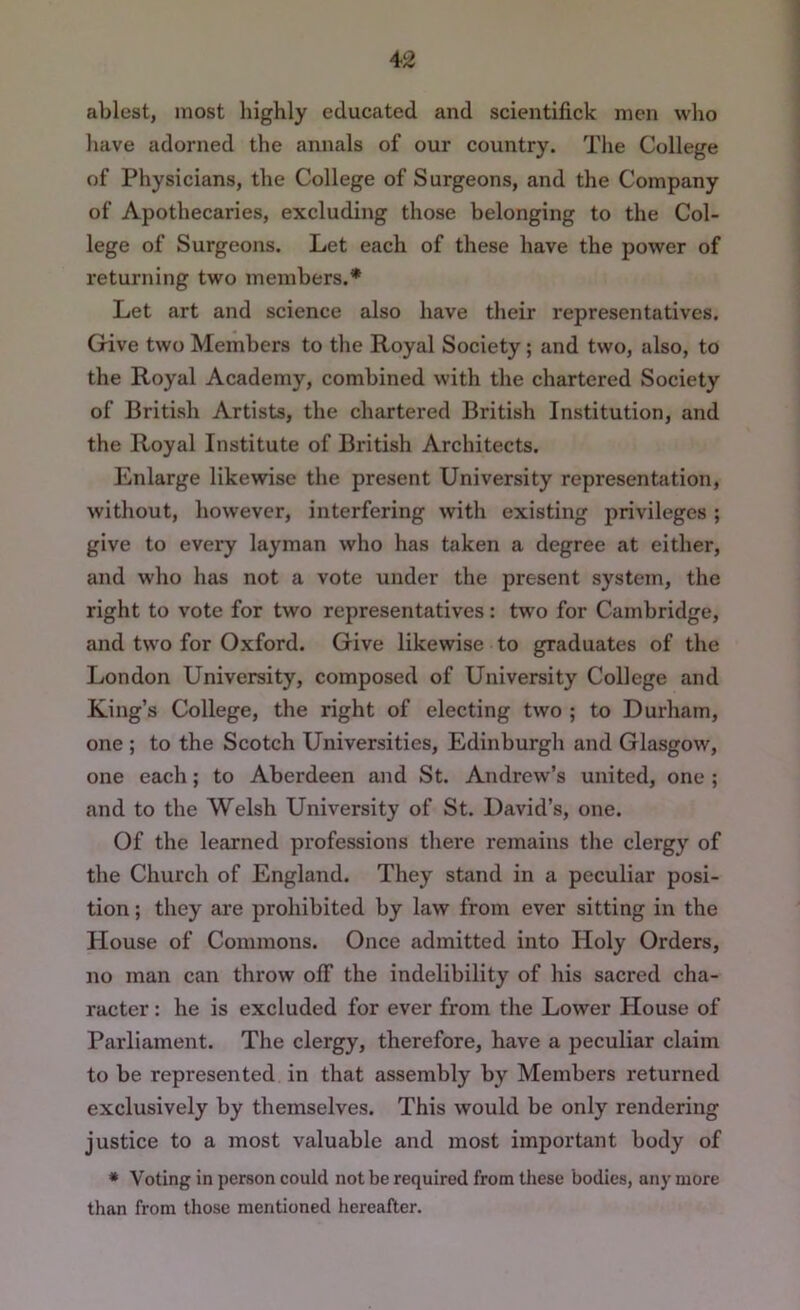 ablest, most highly educated and scientifick men who have adorned the annals of our country. The College of Physicians, the College of Surgeons, and the Company of Apothecaries, excluding those belonging to the Col- lege of Surgeons. Let each of these have the power of returning two members.* Let art and science also have their representatives. Give two Members to the Royal Society; and two, also, to the Royal Academy, combined with the chartered Society of British Artists, the chartered British Institution, and the Royal Institute of British Architects. Enlarge likewise the present University representation, without, however, interfering with existing privileges ; give to every layman who has taken a degree at either, and who has not a vote under the present system, the right to vote for two representatives: two for Cambridge, and two for Oxford. Give likewise to graduates of the London University, composed of University College and King’s College, the right of electing two ; to Durham, one ; to the Scotch Universities, Edinburgh and Glasgow, one each; to Aberdeen and St. Andrew’s united, one ; and to the Welsh University of St. David’s, one. Of the learned professions there remains the clergy of the Church of England. They stand in a peculiar posi- tion ; they are prohibited by law from ever sitting in the House of Commons. Once admitted into Holy Orders, no man can throw off the indelibility of his sacred cha- racter : he is excluded for ever from the Lower Plouse of Parliament. The clergy, therefore, have a peculiar claim to be represented in that assembly by Members returned exclusively by themselves. This would be only rendering justice to a most valuable and most important body of • Voting in person could not be required from these bodies, any more than from those mentioned hereafter.