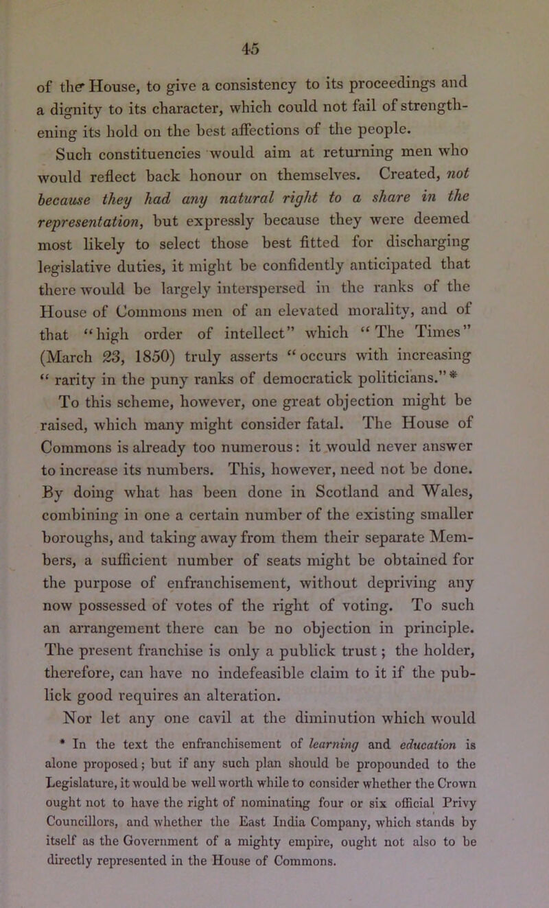 4-5 of tliff House, to give a consistency to its proceedings and a dignity to its character, which could not fail of strength- ening its hold on the best affections of the people. Such constituencies would aim at returning men who would reflect back honour on themselves. Created, not because they had any natural right to a share in the representation, but expressly because they were deemed most likely to select those best fitted for discharging legislative duties, it might he confidently anticipated that there would be largely interspersed in the ranks of the House of Commons men of an elevated morality, and of that “high order of intellect” which “The Times” (March 23, 1850) truly asserts “occurs with increasing “ rarity in the puny ranks of democratick politicians.”* To this scheme, however, one great objection might be raised, which many might consider fatal. The House of Commons is already too numerous: it would never answer to increase its numbers. This, however, need not be done. By doing what has been done in Scotland and Wales, combining in one a certain number of the existing smaller boroughs, and taking away from them their separate Mem- bers, a sufficient number of seats might be obtained for the purpose of enfranchisement, without depriving any now possessed of votes of the right of voting. To such an aiTangement there can be no objection in principle. The present franchise is only a publick trust; the holder, therefore, can have no indefeasible claim to it if the pub- lick good requires an alteration. Nor let any one cavil at the diminution which would • In the text the enfranchisement of learning and education is alone proposed; but if any such plan should he propounded to the Legislature, it would be well worth while to consider whether the Crown ought not to have the right of nominating four or six official Privy Councillors, and whether the East India Company, which stands by itself as the Government of a mighty empire, ought not also to be directly represented in the House of Commons.