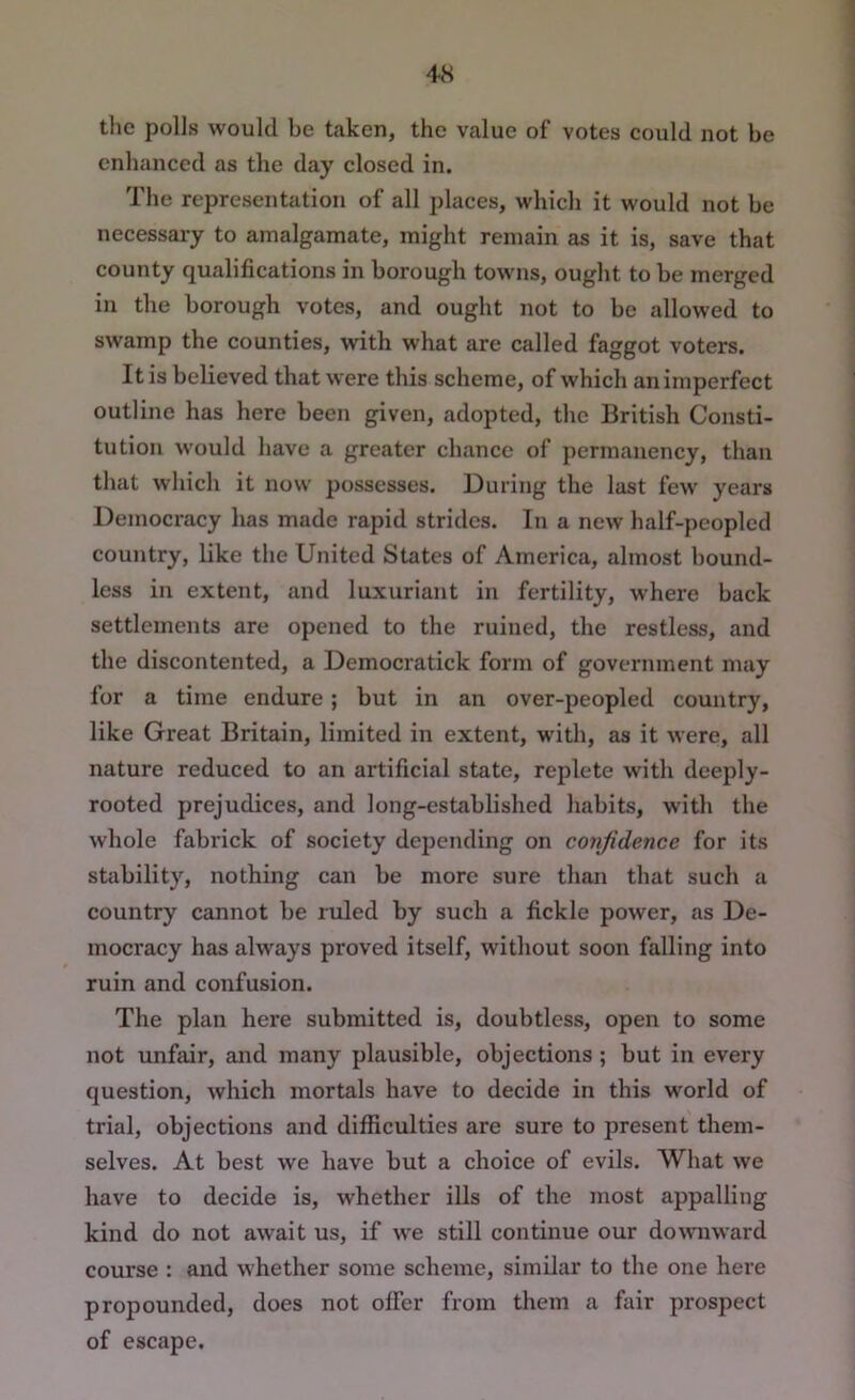 the polls would be taken, the value of votes could not be enhanced as the day closed in. The representation of all places, which it would not be necessary to amalgamate, might remain as it is, save that county qualifications in borough towns, ought to be merged in the borough votes, and ought not to be allowed to swamp the counties, with what are called faggot voters. It is believed that were this scheme, of which an imperfect outline has here been given, adopted, the British Consti- tution would have a greater chance of permanency, than that which it now possesses. During the last few years Democracy has made rapid strides. In a new half-peopled country, like the United States of America, almost bound- less in extent, and luxuriant in fertility, where back settlements are opened to the ruined, the restless, and the discontented, a Democratick form of government may for a time endure; but in an over-peopled country, like Great Britain, limited in extent, with, as it were, all nature reduced to an artificial state, replete with deeply- rooted prejudices, and long-established habits, with the whole fabrick of society depending on confidence for its stability, nothing can be more sure than that such a country cannot be ruled by such a fickle power, as De- mocracy has always proved itself, without soon falling into ruin and confusion. The plan here submitted is, doubtless, open to some not unfair, and many plausible, objections ; but in every question, which mortals have to decide in this world of trial, objections and difficulties are sure to present them- selves. At best we have but a choice of evils. What we have to decide is, whether ills of the most appalling kind do not await us, if we still continue our downward course : and whether some scheme, similar to the one here propounded, does not olfer from them a fair prospect of escape.