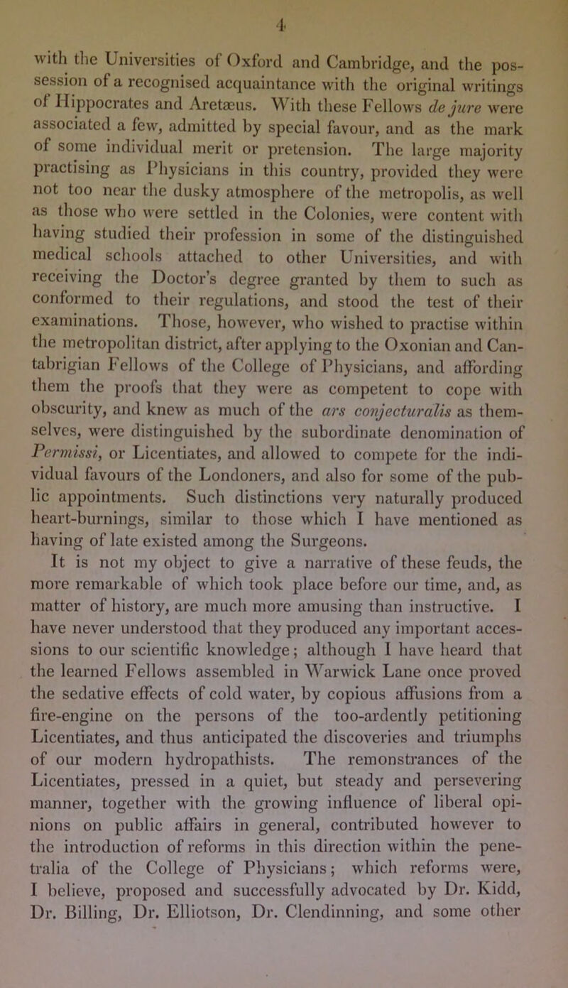 1. with the Universities of Oxford and Cambridge, and the pos- session of a recognised acquaintance with the original writings of Hippocrates and Aretaciis. W ith these Fellows de jure were associated a few, admitted by special favour, and as the mark of some individual merit or pretension. The large majority practising as I’hysicians in this country, provided they were not too near the dusky atmosphere of the metropolis, as well as those wl)o were settled in the Colonies, were content with having studied their profession in some of the distinguished medical schools attached to other Universities, and with receiving the Doctor’s degree granted by them to such as conformed to their regulations, and stood the test of their examinations. Those, however, who wished to practise within the metropolitan district, after applying to the Oxonian and Can- tidjrigian Fellows of the College of Physicians, and affording them the proofs that they were as competent to cope with obscurity, and knew as much of the ars conjecturalis as them- selves, were distinguished by the subordinate denomination of Permissi, or Licentiates, and allowed to compete for the indi- vidual flivours of the Londoners, and also for some of the pub- lic appointments. Such distinctions very naturally produced heart-burnings, similar to those which I have mentioned as having of late existed among the Surgeons. It is not my object to give a narrative of these feuds, the more remarkable of which took place before our time, and, as matter of history, are much more amusing than instructive. I have never understood that they produced any important acces- sions to our scientific knowledge; although 1 have heard that the learned Fellows assembled in W^arwick Lane once proved the sedative effects of cold water, by copious afRisions from a fire-engine on the persons of the too-ardently petitioning Licentiates, and thus anticipated the discoveries and triumphs of our modern hydropathists. The remonstrances of the Licentiates, pressed in a quiet, but steady and persevering manner, together with the growing influence of liberal opi- nions on public affairs in general, contributed however to the introduction of reforms in this direction within the pene- tralia of the College of Physicians; which reforms were, I believe, proposed and successfully advocated by Dr. Kidd, Dr. Billing, Dr. Elliotson, Dr. Clendinning, and some other