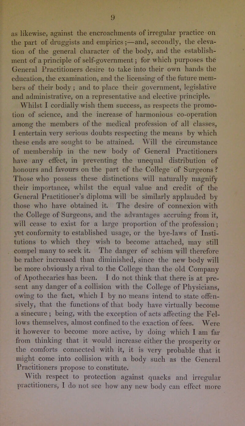 as likewise, against the encroachments of irregular practice on the part of druggists and empirics ;—and, secondly, the eleva- tion of the general character of the body, and the establish- ment of a principle of self-government; for which purposes the General Practitioners desire to take into their own hands the education, the examination, and the licensing of the future mem- bers of their body ; and to place their government, legislative and administrative, on a representative and elective principle. Whilst I cordially wish them success, as respects the promo- tion of science, and the increase of harmonious co-operation among the members of the medical profession of all classes, I entertain very serious doubts respecting the means by which these ends are sought to be attained. Will the circumstance of membership in the new body of General Practitioners have any effect, in preventing the unequal distribution of honours and favours on the part of the College of Surgeons ? Those who possess these distinctions will naturally magnify their importance, whilst the equal value and credit of the General Practitioner’s diploma will be similarly applauded by those who have obtained it. The desire of connexion with the College of Surgeons, and the advantages accruing from it, will cease to exist for a large proportion of the profession; yet confoiTuity to established usage, or the bye-laws of Insti- tutions to which they wish to become attached, may still compel many to seek it. The danger of schism will therefore be rather increased than diminished, since the new body will be more obviously a rival to the College than the old Company of Apothecaries has been. I do not think that there is at pre- sent any danger of a collision with the College of Physicians, owing to the fact, which I by no means intend to state offen- sively, that the functions of that body have virtually become a sinecure; being, with the exception of acts affecting the Fel- lows themselves, almost confined to the exaction of fees. Were it however to become more active, by doing which I am far from thinking that it would increase either the prosperity or the comforts connected with it, it is very probable that it might come into collision with a body such as the General Practitioners propose to constitute. W ith respect to protection against quacks and irregular practitioners, I do not see how any new body can effect more