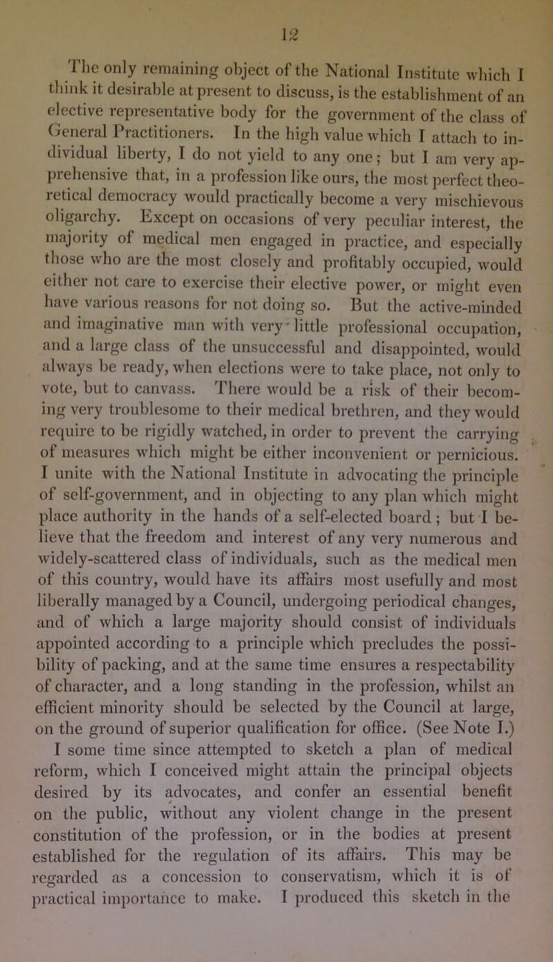 think it desirable at present to discuss, is the establishment of an elective representative body for the government of the class of (ieneral Practitioners. In the high value which I attach to in- dividual libelty, I do not yield to any one; but I am very ap- prehensive that, in a profession like ours, the most perfect theo- ictical democi acy would practically become a very mischievous oligarchy. Except on occasions of very peculiar interest, the majority of medical men engaged in practice, and especially those who are the most closely and profitably occupied, would eithei not care to exercise their elective power, or might even have various reasons for not doing so. But the active-minded and imaginative man with very • little professional occupation, and a large class of the unsuccessful and disappointed, would always be ready, when elections were to take place, not only to vote, but to canvass. There would be a risk of their becom- ing very troublesome to their medical brethren, and they would re(iuire to be rigidly watched, in order to prevent the carrying of measures which might be either inconvenient or pernicious. I unite with the National Institute in advocating the principle of self-government, and in objecting to any plan which might place authority in the hands of a self-elected board; but I be- lieve that the freedom and interest of any very numerous and widely-scattered class of individuals, such as the medical men of this country, would have its affairs most usefully and most liberally managed by a Council, undergoing periodical changes, and of which a large majority should consist of individuals appointed according to a principle which precludes the possi- bility of packing, and at the same time ensures a respectability of character, and a long standing in the profession, whilst an efficient minority should be selected by the Council at large, on the ground of superior qualification for office. (See Note I.) I some time since attempted to sketch a plan of medical reform, which I conceived might attain the principal objects desired by its advocates, and confer an essential benefit on the public, without any violent change in the present constitution of the profession, or in the bodies at present established for the regulation of its affairs. This may be regarded as a concession to conservatism, which it is of practical importance to make. I produced (his sketch in the