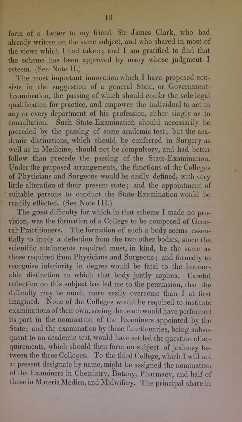 form of a Letter to my friend Sir James Clark, who had already wTitten on the same subject, and who shared in most of the views which I had taken; and I am gi-atified to find that the scheme has been approved by many whose judgment I esteem. (See Note II.) The most important innovation which I have proposed con- sists in the suggestion of a general State, or Government- Examination, the passing of which should confer the sole legal qualification for practice, and empower the individual to act in any or every department of his profession, either singly or in consultation. Such State-Examination should necessaidly be preceded by the passing of some academic test; but the aca- demic distinctions, which should be conferred in Surgery as well as in Medicine, should not be compulsory, and had better follow than precede the passing of the State-Examination. Under the proposed arrangements, the functions of the Colleges of Physicians and Surgeons would be easily defined, with very little alteration of their present state; and the appointment of suitable persons to conduct the State-Examination would be readily effected. (See Note III.) The great difficulty for which in that scheme I made no pro- vision, was the formation of a College to be composed of Gene- ral'Practitioners. The formation of such a body seems essen- tially to imply a defection from the two other bodies, since the scientific attainments required must, in kind, be the same as those required from Physicians and Surgeons ; and formally to recognise inferiority in degree would be fatal to the honour- able distinction to which that body justly aspires. Careful reflection on this subject has led me to the persuasion, that the difficulty may be much more easily overcome than I at first imagined. None of the Colleges would be required to institute examinations of their own, seeing that each would have performed its part in the nomination of the Examiners appointed by the State; and the examination by these functionaries, being subse- quent to an academic test, would have settled the question of ac- quirements, which should then form no subject of jealousy be- tween the three Colleges. To the third College, which I will not at present designate by name, might be assigned the nomination of the Examiners in Chemistry, Botany, Pharmacy, and half of those in Materia Medica, and Midwifery. The principal share in