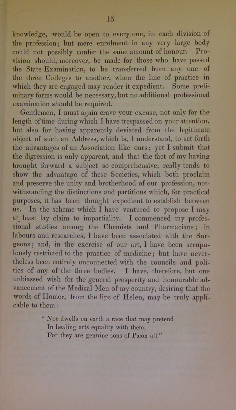 knowledge, would be open to every one, in each division of the profession; but mere enrolment in any very large body could not possibly confer the same amount of honour. Pro- vision should, moreover, be made for those who have passed the State-Examination, to be transferred from any one of the three Colleges to another, when the line of practice in which they are engaged may render it expedient. Some preli- minary forms would be necessary, but no additional professional examination should be required. Gentlemen, I must again crave your excuse, not only for the length of time during which I have trespassed on your attention, but also for having apparently deviated from the legitimate object of such an Address, which is, I understand, to set forth the advantages of an Association like ours; yet I submit that the digi’ession is only apparent, and that the fact of my having brought forward a subject so comprehensive, really tends to show the advantage of these Societies, which both proclaim and preserve the unity and brotherhood of our profession, not- withstanding the distinctions and partitions which, for practical purposes, it has been thought expedient to establish between us. In the scheme which I have ventured to propose I may ak least lay claim to impartiality. I commenced my profes- sional studies among the Chemists and Pharmacians; in labours and researches, I have been associated with the Sur- geons ; and, in the exercise of our art, I have been scrupu- lously restricted to the practice of medicine; but have never- theless been entirely unconnected with the councils and poli- tics of any of the three bodies. I have, therefore, but one unbiassed wish for the general prosperity and honourable ad- vancement of the Medical Men of my country, desiring that the words of Homer, from the lips of Helen, may be truly appli- cable to them: “ Nor dwells on earth a race that may pretend In healing arts equality with them, For they are genuine sons of Paeon all.”