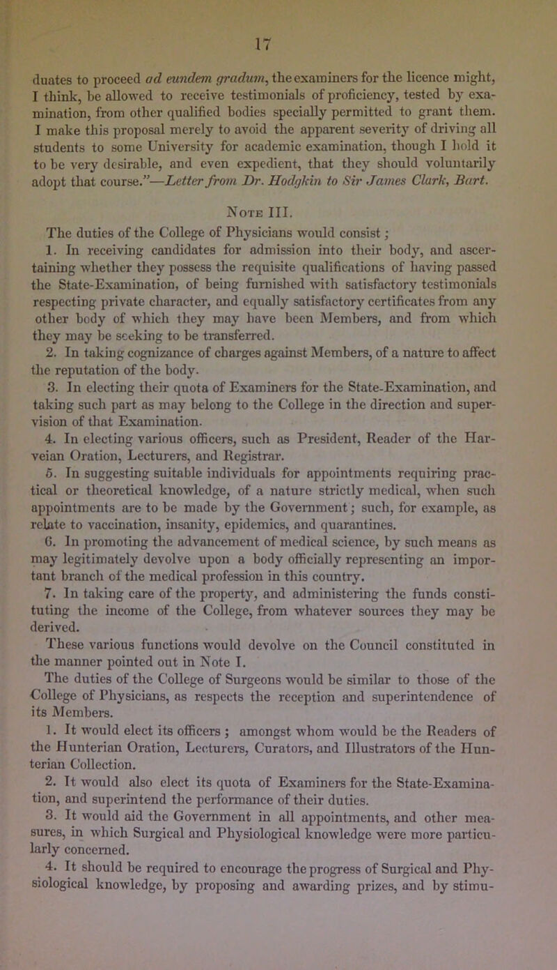 IT cluates to proceed ad eundem gradum, the examiners for the licence might, I think, be allowed to receive testimonials of proficiency, tested by exa- mination, from other qualified bodies specially permitted to grant them. I make this proposal merely to avoid the apparent severity of driving all students to some University for academic examination, though I hold it to be very desirable, and even expedient, that they should voluntarily adopt that course.”—Letter from Dr. Hodgkin to Sir James Clark, Bart. Note III. The duties of the College of Physicians would consist; 1. In receiving candidates for admission into their body, and ascer- taining whether they possess the requisite qualifications of having passed the State-Examination, of being furnished with satisfactory testimonials respecting private character, and equally satisfactory certificates from any other body of which they may have been Members, and from which they may be seeking to be ti-ansferred. 2. In taking cogm'zance of charges against Members, of a nature to affect the reputation of the body. 3. In electing their quota of Examiners for the State-Examination, and taking such part as may belong to the College in the direction and super- vision of that Examination. 4. In electing various officers, such as President, Reader of the Har- veian Oration, Lecturers, and Regiistrai’. 6. In suggesting suitable individuals for appointments requiring prac- tical or theoretical knowledge, of a nature strictly medical, when such appointments are to be made by the Goveniment; such, for example, as relate to vaccination, insanity, epidemics, and quarantines. 0. In promoting the advancement of medieal science, by such means as may legitimately devolve upon a body officially representing an impor- tant branch of the medical profession in this country. 7. In taking care of the property, and administering the funds consti- tuting the income of the College, from whatever sources they may be derived. These various functions would devolve on the Council constituted in the manner pointed out in Note I. The duties of the College of Surgeons w'ould be similar to those of the College of Physicians, as respects the reception and superintendence of its Members. 1. It would elect its officers ; amongst whom would be the Readers of the Hunterian Oration, Lecturers, Curators, and Illustrators of the Hun- terian Collection. 2. It would also elect its quota of Examiners for the State-Examina- tion, and superintend the performance of their duties. 3. It would aid the Government in all appointments, and other mea- sures, in which Surgical and Physiological knowledge were more particu- larly concerned. 4. It should he required to encourage the progress of Surgical and Phy- siological knowledge, by proposing and awarding prizes, and by stimu-