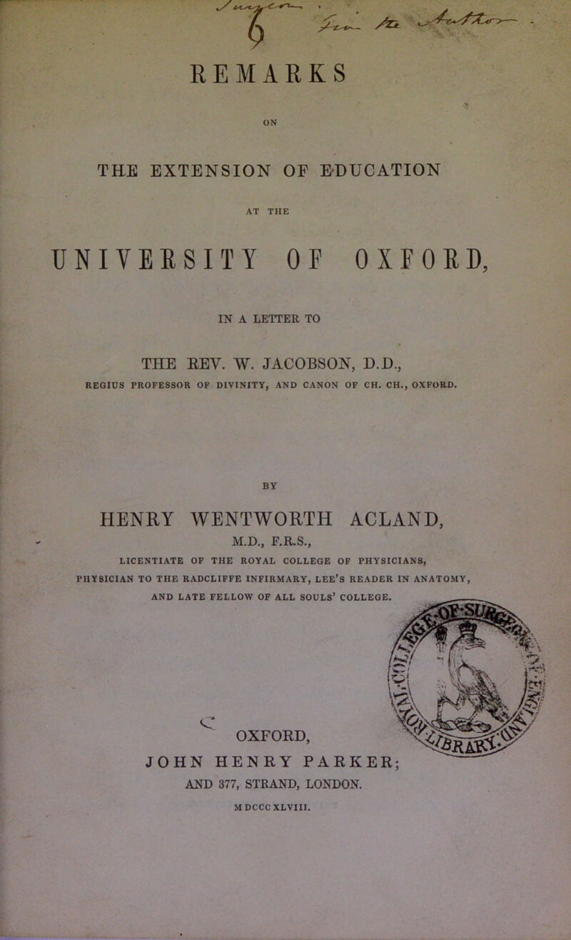 /Tk REMARKS THE EXTENSION OF EDUCATION AT THE UNIVERSITY OF OXFORD, IN A LETTER TO THE EEV. W. JACOBSON, D.D., REGIUS PROFESSOR OF DIVINITY, AND CANON OF CH. CH., OXFORD. HENRY WENTWORTH ACLAND, M.D., F.R.S., LICENTIATE OF THE ROYAL COLLEGE OF PHYSICIANS, PHYSICIAN TO THE RADCLIFFE INFIRMARY, LEE’S READER IN ANATOMY, AND LATE FELLOW OF ALL SOULS’ COLLEGE. C OXFORD, JOHN HENRY PARKER; AND 377, STRAND, LONDON. MDCCCXLVIII.