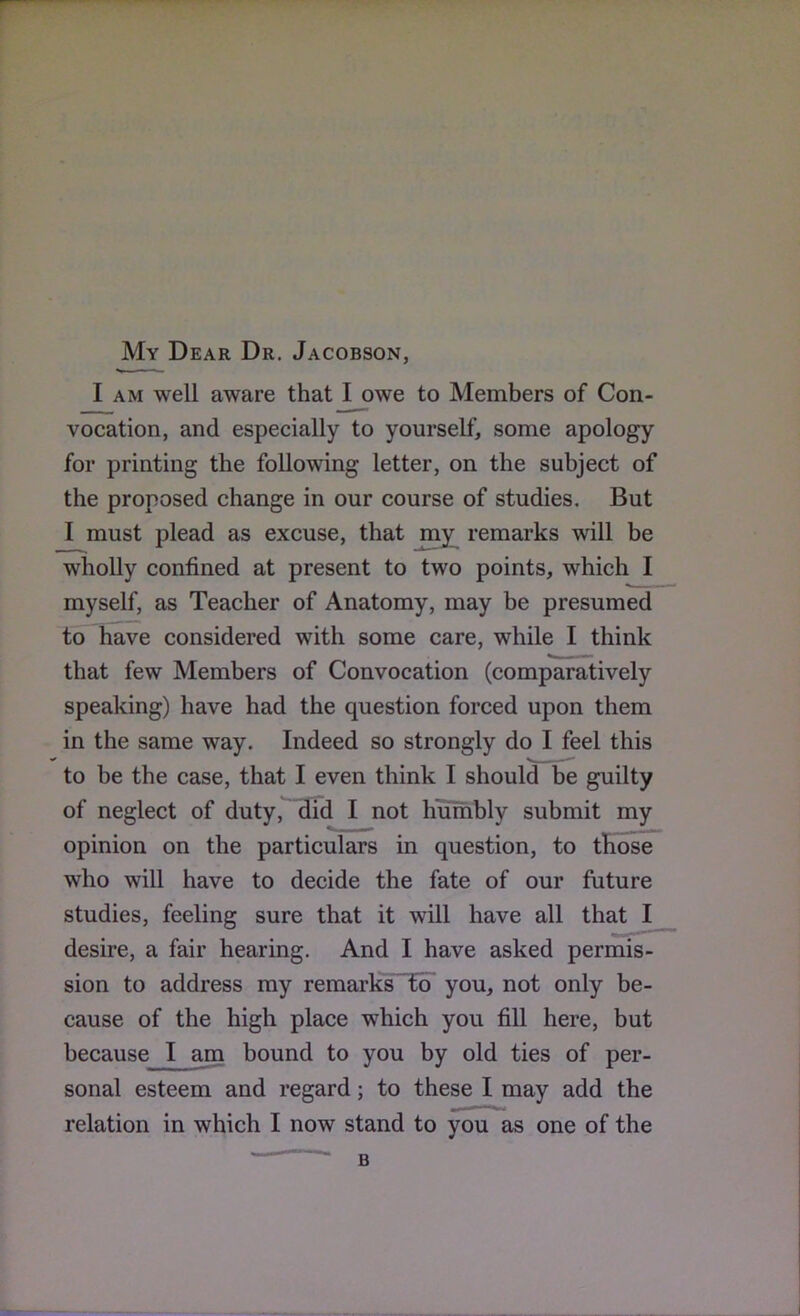 My Dear Dr. Jacobson, I AM well aware that I owe to Members of Con- vocation, and especially to yourself, some apology for printing the following letter, on the subject of the proposed change in our course of studies. But I must plead as excuse, that my^ remarks will be wholly confined at present to two points, which I myself, as Teacher of Anatomy, may be presumed to have considered with some care, while I think that few Members of Convocation (comparatively speaking) have had the question forced upon them in the same way. Indeed so strongly do I feel this to be the case, that I even think I should be guilty of neglect of duty, 3id I not humbly submit my opinion on the particulars in question, to tHose who will have to decide the fate of our future studies, feeling sure that it will have all that I desire, a fair hearing. And I have asked permis- sion to address my remarks“to you, not only be- cause of the high place which you fill here, but because I am bound to you by old ties of per- sonal esteem and regard; to these I may add the relation in which I now stand to you as one of the