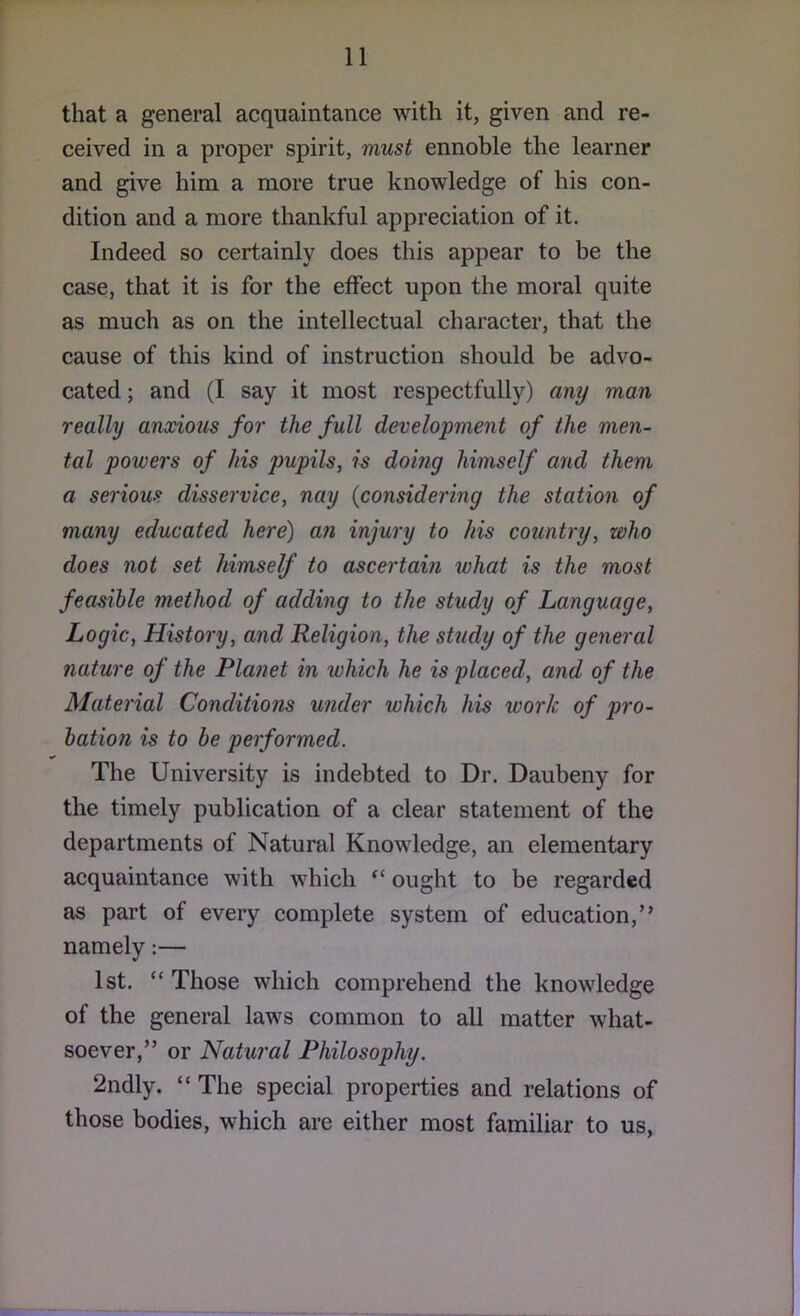 that a general acquaintance with it, given and re- ceived in a proper spirit, must ennoble the learner and give him a more true knowledge of his con- dition and a more thankful appreciation of it. Indeed so certainly does this appear to be the case, that it is for the effect upon the moral quite as much as on the intellectual character, that the cause of this kind of instruction should be advo- cated ; and (I say it most respectfully) any man really anxious for the full development of the men- tal powers of his pupils, is doing himself and them a serious disservice, nay {considering the station of many educated here) an injury to his country, who does not set himself to ascertain what is the most feasible method of adding to the study of Language, Logic, History, and Religion, the study of the general nature of the Planet in which he is placed, and of the Material Conditions under which his work of pro- bation is to he performed. The University is indebted to Dr. Daubeny for the timely publication of a clear statement of the departments of Natural Knowledge, an elementary acquaintance with which “ ought to be regarded as part of every complete system of education,” namely:— 1st. “Those which comprehend the knowledge of the general laws common to all matter what- soever,” or Natural Philosophy. 2ndly. “ The special properties and relations of those bodies, which are either most familiar to us,