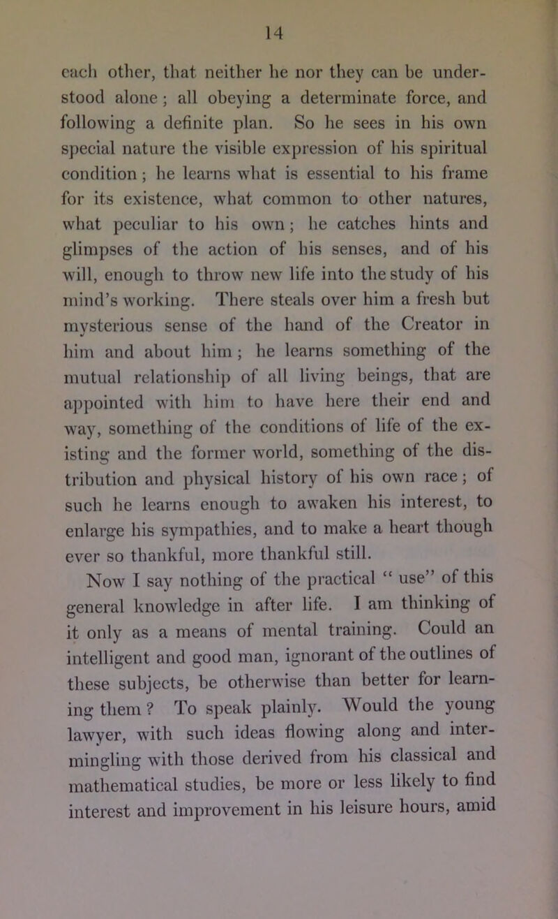 each otlier, that neither he nor they can be under- stood alone ; all obeying a determinate force, and following a definite plan. So he sees in his own special nature the visible expression of his spiritual condition; he learns what is essential to his frame for its existence, what common to other natures, w'hat peculiar to his own; he catches hints and glimpses of the action of his senses, and of his will, enough to throw new life into the study of his mind’s working. There steals over him a fresh hut mysterious sense of the hand of the Creator in him and about him ; he learns something of the mutual relationship of all living beings, that are appointed with him to have here their end and way, something of the conditions of life of the ex- isting and the former world, something of the dis- tribution and physical history of his own race; of such he learns enough to awaken his interest, to enlarge his sympathies, and to make a heart though ever so thankful, more thankful still. Now I say nothing of the practical “ use” of this general knowledge in after life. I am thinking of it only as a means of mental training. Could an intelligent and good man, ignorant of the outlines of these subjects, be otherwise than better for learn- ing them ? To speak plainly. Would the young lawyer, with such ideas flowing along and inter- mingling with those derived from his classical and mathematical studies, be more or less likely to find interest and improvement in his leisure hours, amid