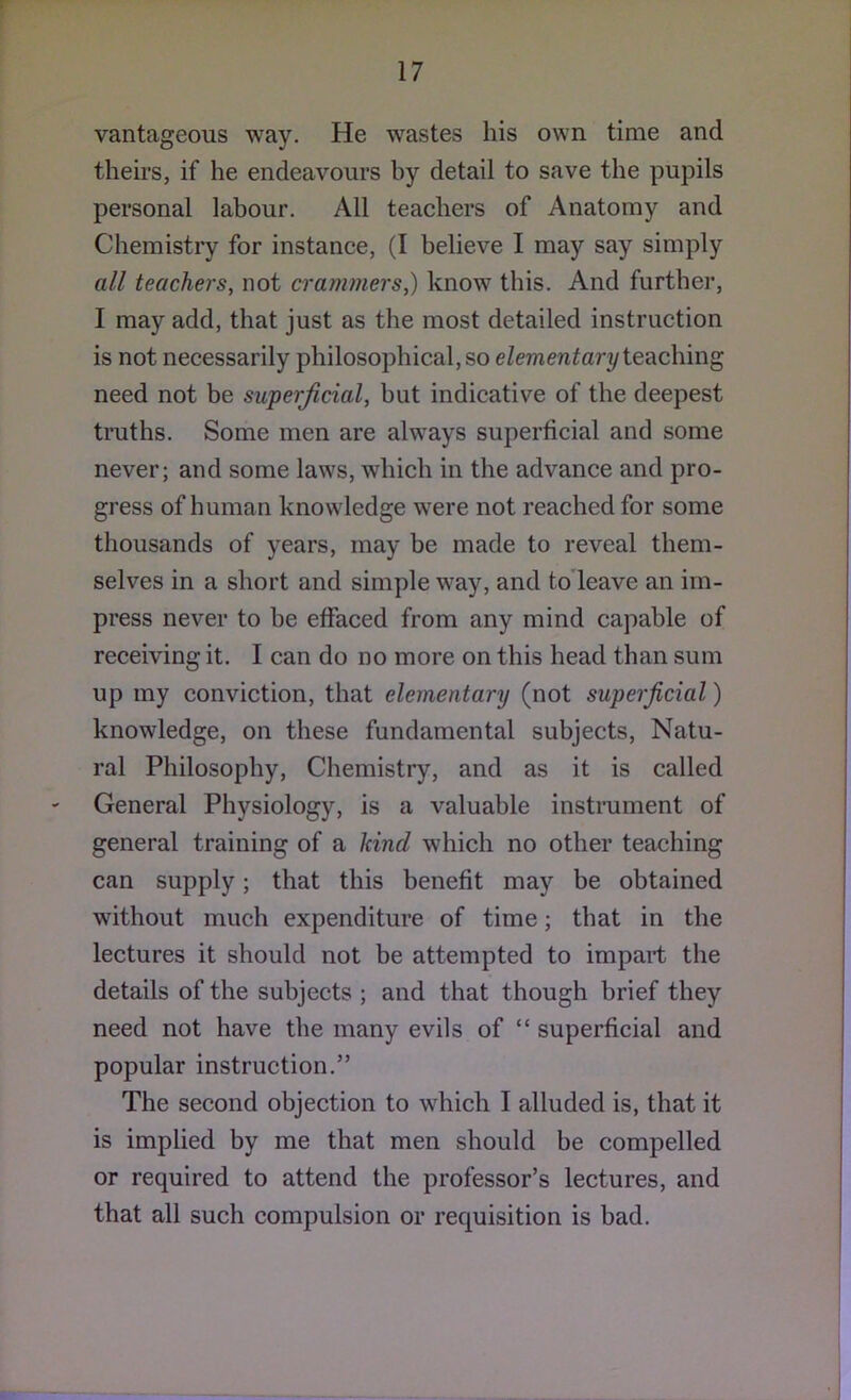 vantageous way. He wastes his own time and theii’s, if he endeavours by detail to save the pupils personal labour. All teachers of Anatomy and Chemistry for instance, (I believe I may say simply all teachers, not crar)imers,) know this. And further, I may add, that just as the most detailed instruction is not necessarily philosophical, so e/emen^ary teaching need not be superficial, but indicative of the deepest truths. Some men are always superficial and some never; and some laws, which in the advance and pro- gress of human knowledge were not reached for some thousands of years, may be made to reveal them- selves in a short and simple way, and to leave an im- press never to be effaced from any mind capable of receiving it. I can do no more on this head than sum up my conviction, that elementary (not superficial) knowledge, on these fundamental subjects. Natu- ral Philosophy, Chemistry, and as it is called General Physiology, is a valuable instrument of general training of a kind which no other teaching can supply; that this benefit may be obtained without much expenditure of time; that in the lectures it should not be attempted to impart the details of the subjects ; and that though brief they need not have the many evils of “ superficial and popular instruction.” The second objection to which I alluded is, that it is implied by me that men should be compelled or required to attend the professor’s lectures, and that all such compulsion or requisition is bad.