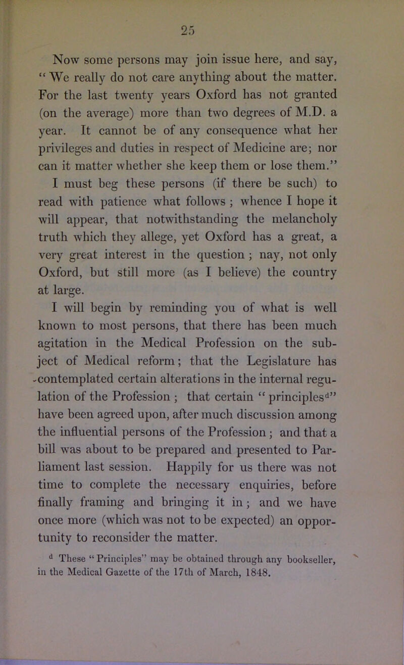 Now some persons may join issue here, and say, “We really do not care anything about the matter. For the last twenty yem’S Oxford has not gi’anted (on the average) more than two degrees of M.D. a year. It cannot be of any consequence what her privileges and duties in respect of Medicine are; nor can it matter whether she keep them or lose them.” I must beg these persons (if there be such) to read with patience what follows ; whence I hope it will appear, that notwithstanding the melancholy truth which they allege, yet Oxford has a great, a very great interest in the question ; nay, not only Oxford, but still more (as I believe) the country at large. I will begin by reminding you of what is well known to most persons, that there has been much agitation in the Medical Profession on the sub- ject of Medical reform; that the Legislature has -contemplated certain alterations in the internal regu- lation of the Profession ; that certain “ principles'^” have been agi’eed upon, after much discussion among the influential persons of the Profession; and that a bill was about to be prepared and presented to Par- liament last session. Happily for us there was not time to complete the necessary enquiries, before finally framing and bringing it in; and we have once more (which was not to be expected) an oppor- tunity to reconsider the matter. These “ Principles” may be obtained through any bookseller, in the Medical Gazette of the 17th of March, 1848.