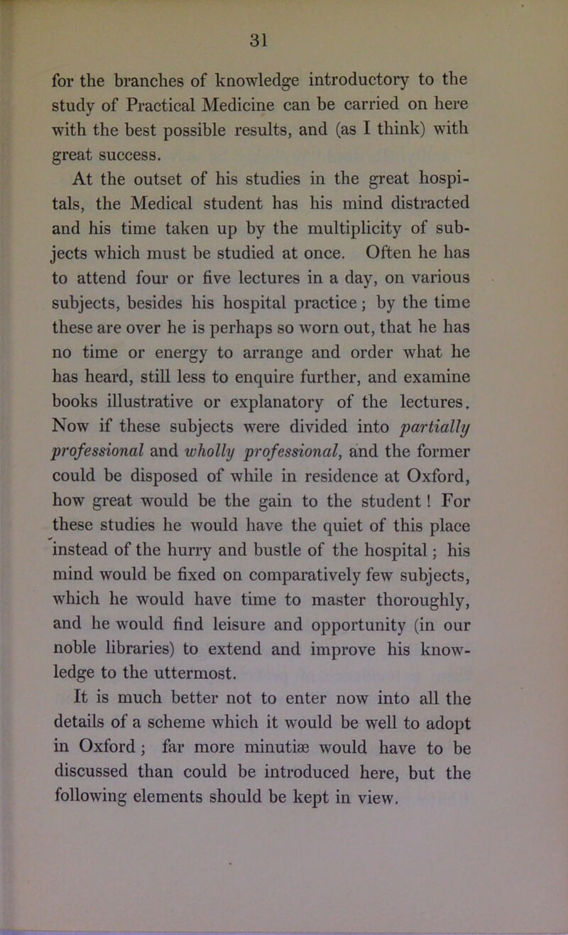 for the branches of knowledge introductory to the study of Practical Medicine can be carried on here with the best possible results, and (as I think) with great success. At the outset of his studies in the great hospi- tals, the Medical student has his mind distracted and his time taken up by the multiplicity of sub- jects which must be studied at once. Often he has to attend four or five lectures in a day, on various subjects, besides his hospital practice; by the time these are over he is perhaps so worn out, that he has no time or energy to arrange and order what he has heard, still less to enquire further, and examine books illustrative or explanatory of the lectures. Now if these subjects were divided into partially professional and wholly professional, and the former could be disposed of while in residence at Oxford, how great would be the gain to the student! For these studies he would have the quiet of this place instead of the hurry and bustle of the hospital; his mind would be fixed on comparatively few subjects, which he would have time to master thoroughly, and he would find leisure and opportunity (in our noble libraries) to extend and improve his know- ledge to the uttermost. It is much better not to enter now into all the details of a scheme which it would be well to adopt in Oxford; far more minutiae would have to be discussed than could be introduced here, but the following elements should be kept in view.