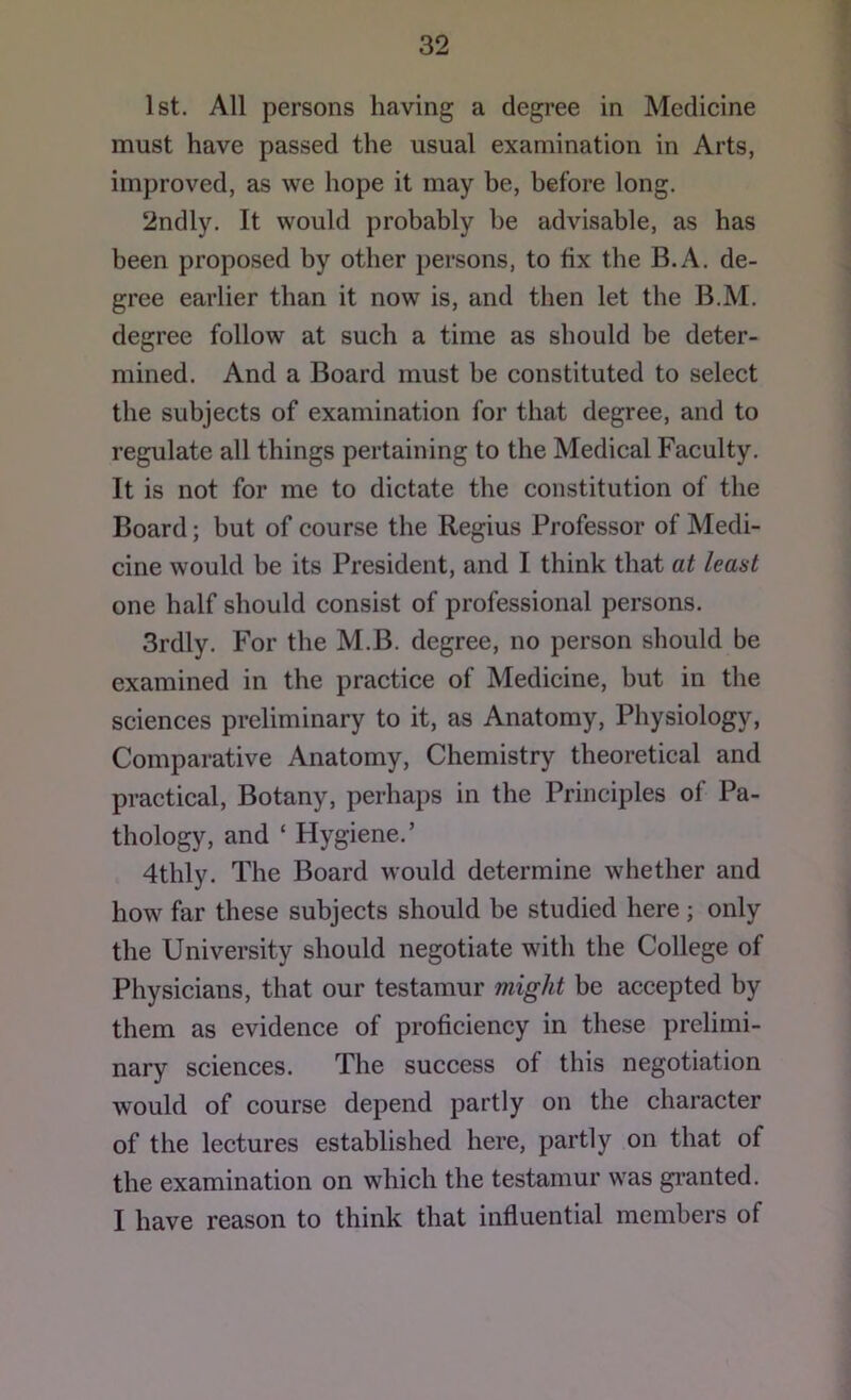 1st. All persons having a degree in Medicine must have passed the usual examination in Arts, improved, as we hope it may be, before long. 2ndly. It would probably be advisable, as has been proposed by other persons, to bx the B.A. de- gree earlier than it now is, and then let the B.M. degree follow at such a time as should be deter- mined. And a Board must be constituted to select the subjects of examination for that degree, and to regulate all things pertaining to the Medical Faculty. It is not for me to dictate the constitution of the Board; but of course the Regius Professor of Medi- cine would be its President, and I think that at least one half should consist of professional persons. 3rdly. For the M.B. degree, no person should be examined in the practice of Medicine, but in the sciences preliminary to it, as Anatomy, Physiology, Comparative Anatomy, Chemistry theoretical and practical. Botany, perhaps in the Principles of Pa- thology, and ‘ Hygiene.’ 4thly. The Board would determine whether and how far these subjects should be studied here ; only the University should negotiate with the College of Physicians, that our testamur might be accepted by them as evidence of proficiency in these prelimi- nary sciences. The success of this negotiation would of course depend partly on the character of the lectures established here, partly on that of the examination on which the testamur was gi’anted. I have reason to think that influential members of