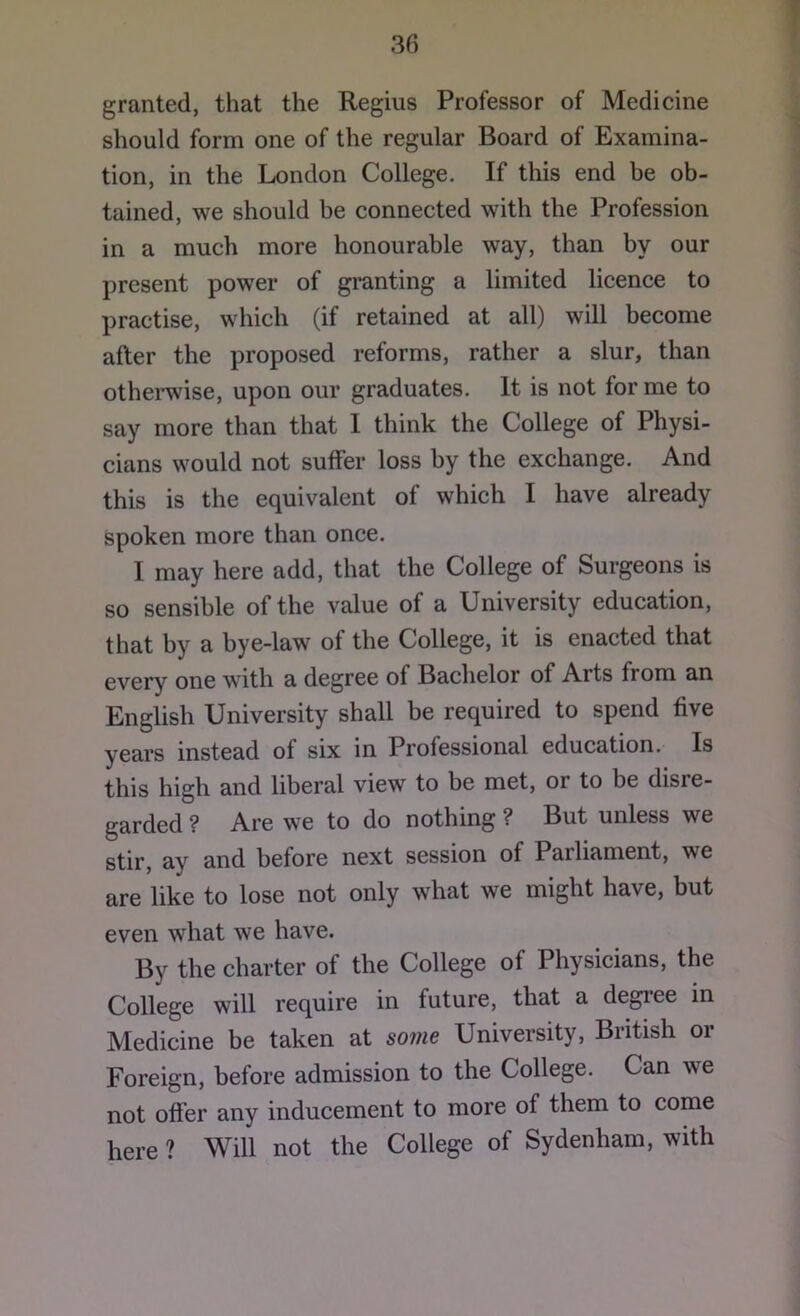 granted, that the Regius Professor of Medicine should form one of the regular Board of Examina- tion, in the London College. If this end be ob- tained, we should be connected with the Profession in a much more honourable way, than by our present power of granting a limited licence to practise, which (if retained at all) will become after the proposed reforms, rather a slur, than othei’wise, upon our graduates. It is not for me to say more than that I think the College of Physi- cians would not suffer loss by the exchange. And this is the equivalent of which I have already spoken more than once. I may here add, that the College of Surgeons is so sensible of the value of a University education, that by a bye-law of the College, it is enacted that every one with a degree of Bachelor of Arts from an English University shall be required to spend five years instead of six in Professional education. Is this high and liberal view to be met, or to be disre- garded ? Are we to do nothing ? But unless we stir, ay and before next session of Parliament, we are like to lose not only what we might have, but even what we have. By the charter of the College of Physicians, the College will require in future, that a degree m Medicine be taken at some University, British or Foreign, before admission to the College. Can we not offer any inducement to more of them to come here ? Will not the College of Sydenham, with