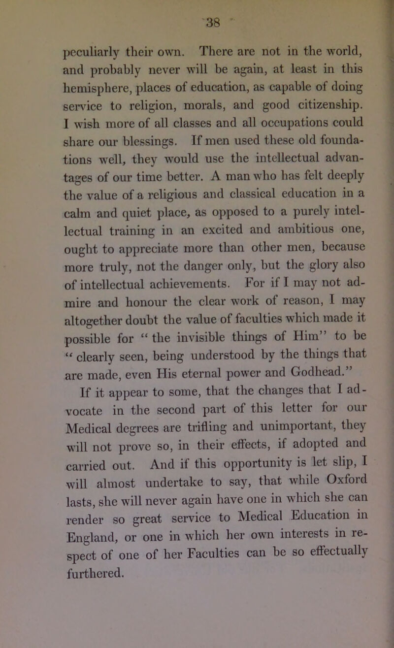 peculiarly their own. There are not in the world, and probably never will be again, at least in this hemisphere, places of education, as capable of doing sendee to religion, morals, and good citizenship. I wdsh more of all classes and all occupations could share our blessings. If men used these old founda- tions well, they would use the intellectual advan- tages of our time better. A man who has felt deeply the value of a religious and classical education in a calm and quiet place, as opposed to a purely intel- lectual training in an excited and ambitious one, ought to appreciate more than other men, because more truly, not the danger only, but the glory also of intellectual achievements. For if I may not ad- mire and honour the clear w’ork of reason, I may altogether doubt the value of faculties which made it possible for “ the invisible things of Him to be clearly seen, being understood by the things that are made, even His eternal power and Godhead.” If it appear to some, that the changes that I ad- vocate in the second part of this letter for our Medical degrees are trifling and unimportant, they w’ill not prove so, in their effects, if adopted and carried out. And if this opportunity is let slip, I will almost undertake to say, that while Oxford lasts, she wdll never again have one in which she can render so great service to Medical Education in England, or one in wdiich her own interests in re- spect of one of her Faculties can be so effectually furthered.