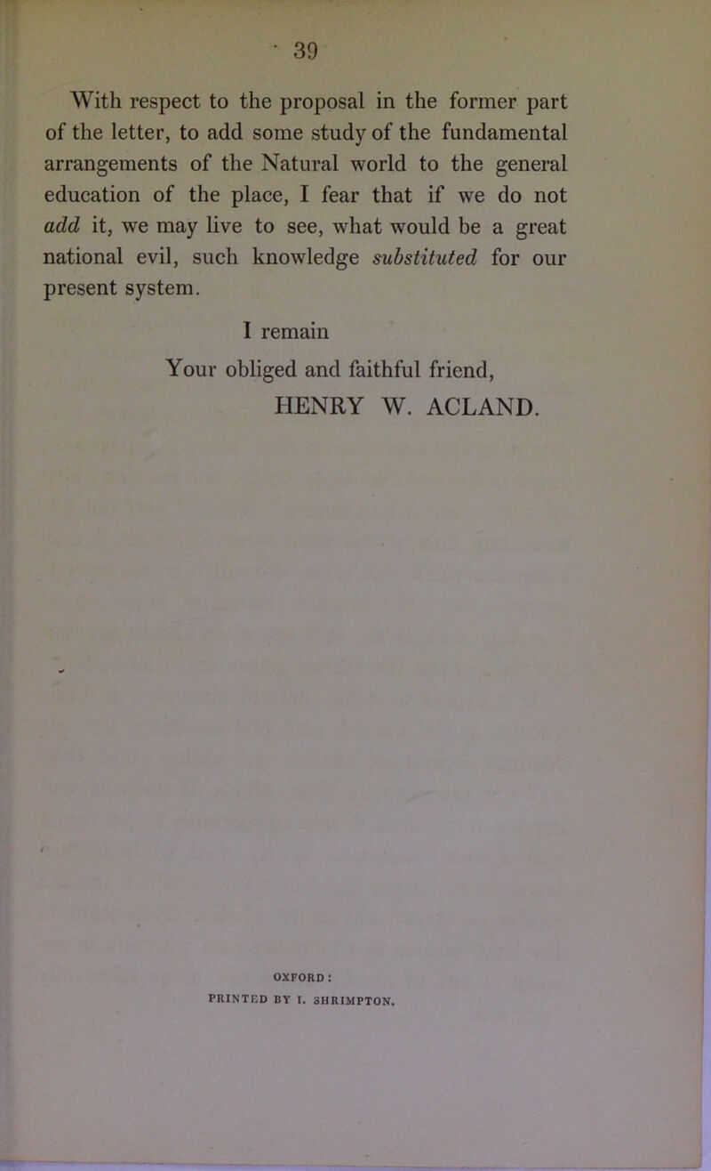 With respect to the proposal in the former part of the letter, to add some study of the fundamental arrangements of the Natural world to the general education of the place, I fear that if we do not add it, we may live to see, what would be a great national evil, such knowledge substituted for our present system, I remain Your obliged and faithful friend, HENRY W. ACLAND. OXFORD: PRINTED BY I. 3HRIMPTON.