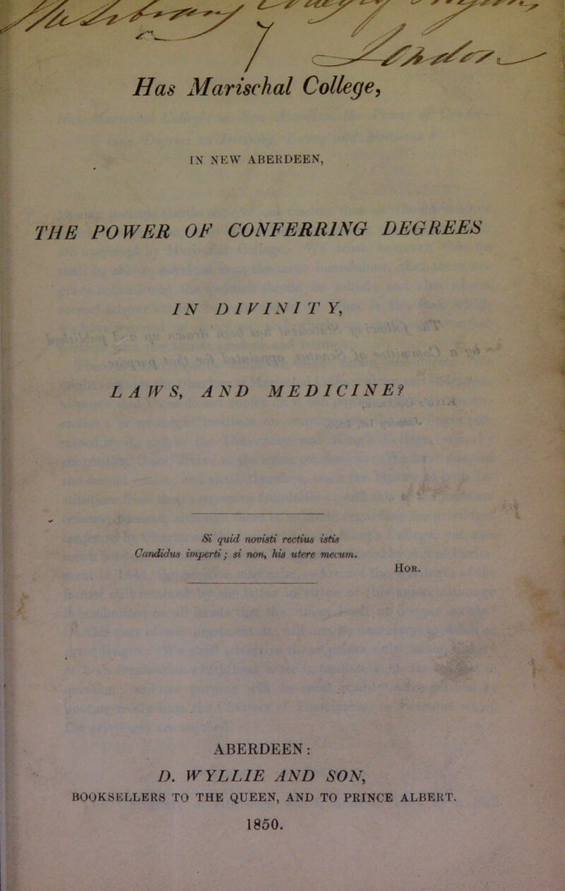 Has Marischal College^ IN NEW ABERDEEN, THE POWER OF CONFERRING DEGREES IN DIVISITY, L A JV S, AND MEDICINE? Si quid novisti rectius istis Candidus imperti; si rum, hia utere tneatm. Hor. ABERDEEN; I). WYLLIE AND SON, BOOKSEF.LER8 TO THE QUEEN, AND TO PRINCE ALBERT.