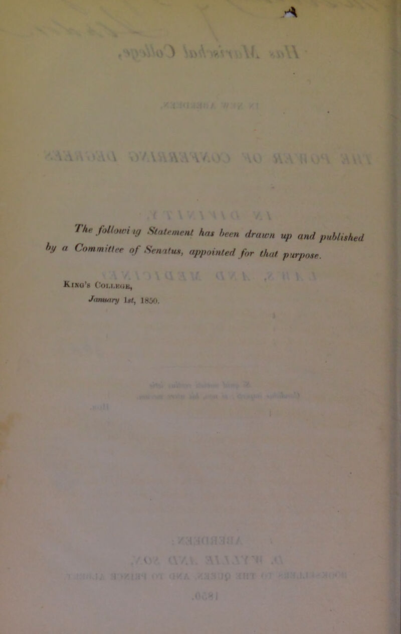 f '' i :‘i ,{. / /: - ■s. \ '. A . \«A A X V/. V ,\ A A /. V V N U) SV A U vj*\ A t . ( The followi ig Statement has been drawn up and published ( bg a Committee of Senalus, appointed for that purpose. f • ' » ■ t ' • f ‘ King’s (^oi.lkuk, Janunnj l«f, I860. ' I w I .'.y'iwoni <\/A. \\\ y ^ ■'! 'i/A /.:iM Jii -{MT ‘