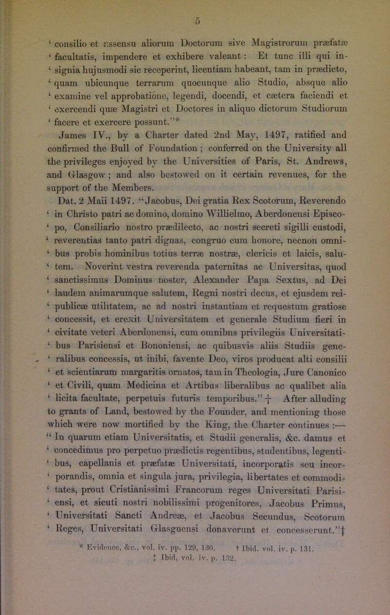 ‘ coiisilio et r.ssensu aliorum Doctorum sive Magistroruin praefatje ‘ facultatis, impendere et exhibere valeaut: Et tunc illi qui in- ‘ signia hujusmodi sic receperint, licentiam habeant, tarn in prsedicto, ‘ quam ubicunque terranun quocunque alio Studio, absque alio ‘ examine vel approbationc, legendi, docendi, et csetera faciendi et ‘ exercendi quae Magistri et Doctores in aliquo dictorum Studionim ‘ facere et exercere possunt.”* James IV., by a Charter dated 2nd May, 1497, ratified and confirmed the Bull of Foundation ; conferred on the University all the privileges enjoyed by the Universities of Paris, St. Andrews, and Glasgow; and also bestowed on it certain revenues, for the support of the Members. Dat. 2 Maii 1497. “Jacobus, Dei gratia Rex Scotorum, Reverendo ‘ in Christo patri ac domino, domino Willielmo, Aberdonensi Episco- ‘ po, Consiliario nostro prsedilecto, ac nostri secreti sigilli custodi, ‘ reverentias tanto patri dignas, congruo cum bonore, necnon omni- ‘ bus probis hominibus totius terr® nostras, clericis et laicis, saUi- ‘ tem. Noverint vestra reverenda patemitas ac Universitas, quod ‘ sanctissiraus Dominus noster, Alexander Papa Sextus, ad Dei ‘ laudem aniinarumque salutem, Regni nostri decus, et ejusdem rei- ‘ public® utilitatem, ac ad nostri instantiam et requestum gratiose ‘ concessit, et erexit Uuiversitatem et generale Studium fieri in ‘ ci^^tate veteri Aberdonensi, cum omnibus privilegiis Universitati- ‘ bus Parisiensi et Bononiensi, ac quibusvis aliis Studiis gene- ‘ ralibus concessis, ut inibi, favente Deo, viros producat alti consilii ‘ et scientiarum margaritis oniatos, tarn in Theologia, Jure Canonico ‘ et Civili, quam Medicina et Artibus liberalibus ac qualibet alia ‘ licita facultate, perpetuis futuris teraporibus.” -}- After alluding to grants of Land, bestowed by the Founder, and mentioning those which were now mortified by the King, the Charter continues :— “ In quarum etiam Universitatis, et Studii generalis, &c. damus et ‘ concedimus pro perpetuo pr®dictis regentibus, studontibus, legenti- ‘ bus, capellanis et prafatse Universitati, incorporatis sou incor- ‘ porandis, omnia et singula jura, privilegia, libertates et commodi- ‘ tates, prout Cristianissimi Francorum reges Universitati Parisi- ‘ ensi, et sicuti nostri nobilissimi progenitores. Jacobus Primus, ‘ Universitati Sancti Andre®, et Jacobus Secundus, Scotorum ‘ Reges, Universitati Glasguensi donaverunt et concesserunt.”| * Kvi(li!uce. &c., vol. iv. pp. 129, ISO. t Ibid. vnl. iv. p. 131. 4 Ibid, vol. iv. p. 1.32.